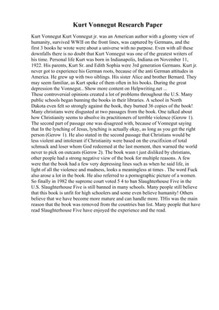 Kurt Vonnegut Research Paper
Kurt Vonnegut Kurt Vonnegut jr. was an American author with a gloomy view of
humanity, survived WWII on the front lines, was captured by Germans, and the
first 3 books he wrote were about a universe with no purpose. Even with all these
downfalls there is no doubt that Kurt Vonnegut was one of the greatest writers of
his time. Personal life Kurt was born in Indianapolis, Indiana on November 11,
1922. His parents, Kurt Sr. and Edith Sophia were 3rd generation Germans. Kurt jr.
never got to experience his German roots, because of the anti German attitudes in
America. He grew up with two siblings. His sister Alice and brother Bernard. They
may seem familiar, as Kurt spoke of them often in his books. During the great
depression the Vonnegut... Show more content on Helpwriting.net ...
These controversial opinions created a lot of problems throughout the U.S. Many
public schools began banning the books in their libraries. A school in North
Dakota even felt so strongly against the book, they burned 36 copies of the book!
Many christians were disgusted at two passages from the book. One talked about
how Christianity seems to absolve its practitioners of terrible violence (Gerow 1).
The second part of passage one was disagreed with, because of Vonnegut saying
that In the lynching of Jesus, lynching is actually okay, as long as you get the right
person (Gerow 1). He also stated in the second passage that Christians would be
less violent and intolerant if Christianity were based on the crucifixion of total
schmuck and loser whom God redeemed at the last moment, then warned the world
never to pick on outcasts (Gerow 2). The book wasn t just disliked by christians,
other people had a strong negative view of the book for multiple reasons. A few
were that the book had a few very depressing lines such as when he said life, in
light of all the violence and madness, looks a meaningless at times . The word Fuck
also arose a lot in the book. He also referred to a pornographic picture of a women.
So finally in 1982 the supreme court voted 5 4 to ban Slaughterhouse Five in the
U.S. Slaughterhouse Five is still banned in many schools. Many people still believe
that this book is unfit for high schoolers and some even believe humanity! Others
believe that we have become more mature and can handle more. THis was the main
reason that the book was removed from the countries ban list. Many people that have
read Slaughterhouse Five have enjoyed the experience and the read.
 