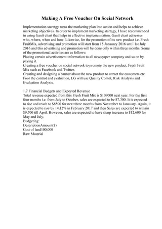 Making A Free Voucher On Social Network
Implementation staretgy turns the marketing plan into action and helps to achieve
marketing objectives. In order to implement marketing startegy, I have recommended
in using Gantt chart that helps in effective implememtation. Gantt chart adrresses
who, where, when and how. Likewise, for the promotion of its new product i.e. Fresh
FruitMix, advertising and promotion will start from 15 Janauary 2016 until 1st July
2016 and this advertising and promotion will be done only within three months. Some
of the promotional activites are as follows:
Placing certain advertisement information to all newspaper company and so on by
paying it.
Creating a free voucher on social network to promote the new product, Fresh Fruit
Mix such as Facebook and Twitter.
Creating and designing a banner about the new product to attract the customers etc.
Foor the control and evaluation, LG will use Quality Contol, Risk Analysis and
Evaluation Analysis.
1.7 Financial Budgets and Expected Revenue
Total revenue expected from this Fresh Fruit Mix is $109000 next year. For the first
four months i.e. from July to October, sales are expected to be $7,300. It is expected
to rise and reach to $8500 for next three months from November to Janauary. Again, it
is expected to rise by 14.12% in February 2017 and then Sales are expected to remain
$9,700 till April. However, sales are expected to have sharp increase to $12,600 for
May and July.
Budgeting:
DescriptionAmount($)
Cost of land100,000
Raw Material
 