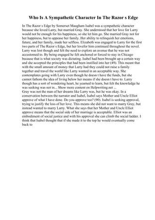 Who Is A Sympathetic Character In The Razor s Edge
In The Razor s Edge by Somerset Maugham Isabel was a sympathetic character
because she loved Larry, but married Gray. She understood that her love for Larry
would not be enough for his happiness, so she let him go. She married Gray not for
her happiness, but to appease her family. Her ability to relinquish her emotions,
future, and her family, made her selfless. Elizabeth was engaged to Larry for the first
two parts of The Razor s Edge, but her lovefor him continued throughout the novel.
Larry was lost though and felt the need to explore an avenue that he was not
accustomed to. By being engaged he felt anchored or forced to stay in Chicago
because that is what society was dictating. Isabel had been brought up a certain way
and she accepted the principles that had been instilled into her (49). This meant that
with the small amount of money that Larry had they could not raise a family
together and travel the world like Larry wanted in an acceptable way. She
contemplates going with Larry even though he doesn t have the funds, but she
cannot fathom the idea of living below her means if she doesn t have to. Larry
though has a sort of wondering heart, he yearned to learn, but felt the knowledge he
was seeking was not in... Show more content on Helpwriting.net ...
Gray was not the man of her dreams like Larry was, but he was okay. In a
conservation between the narrator and Isabel, Isabel says Mother and Uncle Elliot
approve of what I have done. Do you approve too? (90). Isabel is seeking approval,
trying to justify the loss of her love. This means she did not want to marry Gray, but
instead wanted to marry Larry. What she says that her Mother and Uncle Elliot
approve means that the social side of her marriage is acceptable. Elliot was an
embodiment of social justice and with his approval she can climb the social ladder. I
think that Isabel thought that if she made it to the top he would eventually come
back to
 