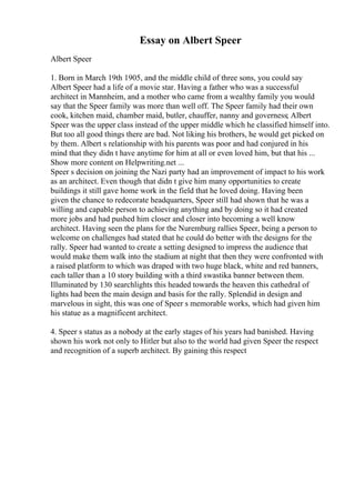 Essay on Albert Speer
Albert Speer
1. Born in March 19th 1905, and the middle child of three sons, you could say
Albert Speer had a life of a movie star. Having a father who was a successful
architect in Mannheim, and a mother who came from a wealthy family you would
say that the Speer family was more than well off. The Speer family had their own
cook, kitchen maid, chamber maid, butler, chauffer, nanny and governess; Albert
Speer was the upper class instead of the upper middle which he classified himself into.
But too all good things there are bad. Not liking his brothers, he would get picked on
by them. Albert s relationship with his parents was poor and had conjured in his
mind that they didn t have anytime for him at all or even loved him, but that his ...
Show more content on Helpwriting.net ...
Speer s decision on joining the Nazi party had an improvement of impact to his work
as an architect. Even though that didn t give him many opportunities to create
buildings it still gave home work in the field that he loved doing. Having been
given the chance to redecorate headquarters, Speer still had shown that he was a
willing and capable person to achieving anything and by doing so it had created
more jobs and had pushed him closer and closer into becoming a well know
architect. Having seen the plans for the Nuremburg rallies Speer, being a person to
welcome on challenges had stated that he could do better with the designs for the
rally. Speer had wanted to create a setting designed to impress the audience that
would make them walk into the stadium at night that then they were confronted with
a raised platform to which was draped with two huge black, white and red banners,
each taller than a 10 story building with a third swastika banner between them.
Illuminated by 130 searchlights this headed towards the heaven this cathedral of
lights had been the main design and basis for the rally. Splendid in design and
marvelous in sight, this was one of Speer s memorable works, which had given him
his statue as a magnificent architect.
4. Speer s status as a nobody at the early stages of his years had banished. Having
shown his work not only to Hitler but also to the world had given Speer the respect
and recognition of a superb architect. By gaining this respect
 
