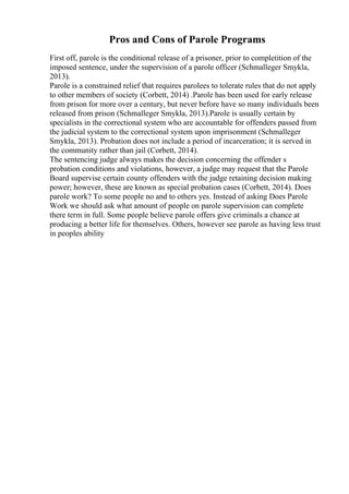Pros and Cons of Parole Programs
First off, parole is the conditional release of a prisoner, prior to completition of the
imposed sentence, under the supervision of a parole officer (Schmalleger Smykla,
2013).
Parole is a constrained relief that requires parolees to tolerate rules that do not apply
to other members of society (Corbett, 2014) .Parole has been used for early release
from prison for more over a century, but never before have so many individuals been
released from prison (Schmalleger Smykla, 2013).Parole is usually certain by
specialists in the correctional system who are accountable for offenders passed from
the judicial system to the correctional system upon imprisonment (Schmalleger
Smykla, 2013). Probation does not include a period of incarceration; it is served in
the community rather than jail (Corbett, 2014).
The sentencing judge always makes the decision concerning the offender s
probation conditions and violations, however, a judge may request that the Parole
Board supervise certain county offenders with the judge retaining decision making
power; however, these are known as special probation cases (Corbett, 2014). Does
parole work? To some people no and to others yes. Instead of asking Does Parole
Work we should ask what amount of people on parole supervision can complete
there term in full. Some people believe parole offers give criminals a chance at
producing a better life for themselves. Others, however see parole as having less trust
in peoples ability
 