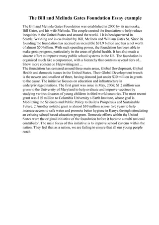 The Bill and Melinda Gates Foundation Essay example
The Bill and Melinda Gates Foundation was established in 2000 by its namesake,
Bill Gates, and his wife Melinda. The couple created the foundation to help reduce
inequities in the United States and around the world. 1 It is headquartered in
Seattle, Washing and is co chaired by Bill, Melinda and William Gates Sr. Since its
founding the foundation has accrued an incredible $31.9 billion and has a net worth
of almost $50 billion. With such spending power, the foundation has been able to
make great progress, particularly in the areas of global health. It has also made a
sincere effort to improve many public school systems in the US. The foundation is
organized much like a corporation, with a hierarchy that contains several tiers of...
Show more content on Helpwriting.net ...
The foundation has centered around three main areas, Global Development, Global
Health and domestic issues in the United States. Their Global Development branch
is the newest and smallest of three, having donated just under $30 million in grants
to the cause. The initiative focuses on education and infrastructure in
underprivileged nations. The first grant was issue in May, 2006; $1.2 million was
given to the University of Maryland to help evaluate and improve vaccines by
studying various diseases of young children in third world countries. The most recent
grant was $15 million to Columbia University s Earth Institute, whose goal is
Mobilizing the Sciences and Public Policy to Build a Prosperous and Sustainable
Future. 2 Another notable grant is almost $10 million across five years to help
increase access to safe water and promote better hygiene in Kenya through stimulating
an existing school based education program. Domestic efforts within the United
States were the original initiative of the foundation before it became a multi national
contributor. The main focus of this initiative is to improve school systems within the
nation. They feel that as a nation, we are failing to ensure that all our young people
reach
 