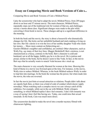 Essay on Comparing Movie and Book Versions of Cain s...
Comparing Movie and Book Versions of Cain s Mildred Pierce
I pity the screenwriter who had to adapt the novel, Mildred Pierce, from 289 pages
down to an hour and 57 minute movie. The main character, Mildred Pierce,
repeatedly steps out of the traditional role for women of that era, and challenges
society s norms about class. Significant changes were made to the plot while
converting it from book to movie. These changes add up to a significant difference in
the meaning.
In both the book and the movie, the story is about a housewife who dramatically
changes her life. She kicks out her unfaithful husband and starts making a living on
her own. Her life s desire is to win the love of her snobby daughter Veda who steals
her money, ... Show more content on Helpwriting.net ...
Gessler (Mildred s neighbor and confidante), are omitted. Other characters, such as
Wally Fay, say many of their key lines. Maggie Beiderhoff, Bert s mistress, is not
characterized as a hussy, contrary to the book. Bert s character is cold and
hardened, not at all the happy, bubbly guy he is in the novel. He is jealous and
proud, similar to the book, but he doesn t seem to like Veda. In fact, in the movie
Bert says that he actually wants to smack Veda because she s stuck up.
The main character is very sexually liberated for women at the time. Showing this
kind of theme in a movie was frowned upon at the time. For instance, in the movie,
Wally tries to seduce Mildred. Whereas, in the book Mildred seduces Wally in order
to trap him into marriage. In the book the woman has the power, but when made into
the movie, the roles are reversed.
In fact the movie just hints at sexual attraction or relations. People didn t talk about
sex openly back then, so there was a kind of code of conduct which doesn t apply
nowadays. When watching such a complex movie we can t always catch all the
subtleties. For example, while out in the car with Mildred, Wally whispers
something, to which Mildred replies I don t feel romantic. I don t felt romantic was
a way of saying I don t feel like having sex. Today, one could miss that sexual
innuendo. In the book, Cain was much more direct.
The screenwriter decided to make the novel into a murder mystery filmed with
chiaroscuro lighting,
 