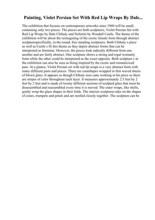 Painting, Violet Persian Set With Red Lip Wraps By Dale...
The exhibition that focuses on contemporary artworks since 1960 will be small,
containing only two pieces. The pieces are both sculptures, Violet Persian Set with
Red Lip Wraps by Dale Chihuly and Nefertiti by Wendall Castle. The theme of the
exhibition will be about the reimagining of the exotic female form through abstract
sculpturespecifically, in the round, free standing sculptures. Both Chihuly s piece
as well as Castle s fit this theme as they depict abstract forms that can be
interpreted as feminine. However, the pieces look radically different from one
another and are fairly abstract. One sculpture shows a strong and regal womanly
form while the other could be interpreted as the exact opposite. Both sculpture s in
the exhibition can also be seen as being inspired by the exotic and romanticized
past. At a glance, Violet Persian set with red lip wraps is a very abstract form with
many different parts and pieces. There are coneshapes wrapped in thin waved sheets
of blown glass. It appears as though Chihuly uses cane working in his piece as there
are stripes of color throughout each layer. It measures approximately 2.5 feet by 2
feet by 2 feet and is made of twenty different sections of sculpted glass that must be
disassembled and reassembled every time it is moved. The outer wraps, like shells,
gently wrap the glass shapes in their folds. The interior sculptures take on the shapes
of cones, trumpets and petals and are nestled closely together. The sculpture can be
 