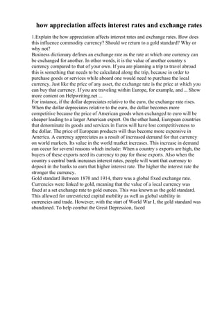 how appreciation affects interest rates and exchange rates
1.Explain the how appreciation affects interest rates and exchange rates. How does
this influence commodity currency? Should we return to a gold standard? Why or
why not?
Business dictionary defines an exchange rate as the rate at which one currency can
be exchanged for another. In other words, it is the value of another country s
currency compared to that of your own. If you are planning a trip to travel abroad
this is something that needs to be calculated along the trip, because in order to
purchase goods or services while aboard one would need to purchase the local
currency. Just like the price of any asset, the exchange rate is the price at which you
can buy that currency. If you are traveling within Europe, for example, and ... Show
more content on Helpwriting.net ...
For instance, if the dollar depreciates relative to the euro, the exchange rate rises.
When the dollar depreciates relative to the euro, the dollar becomes more
competitive because the price of American goods when exchanged to euro will be
cheaper leading to a larger American export. On the other hand, European countries
that denominate its goods and services in Euros will have lost competitiveness to
the dollar. The price of European products will thus become more expensive in
America. A currency appreciates as a result of increased demand for that currency
on world markets. Its value in the world market increases. This increase in demand
can occur for several reasons which include: When a country s exports are high, the
buyers of these exports need its currency to pay for those exports. Also when the
country s central bank increases interest rates, people will want that currency to
deposit in the banks to earn that higher interest rate. The higher the interest rate the
stronger the currency.
Gold standard Between 1870 and 1914, there was a global fixed exchange rate.
Currencies were linked to gold, meaning that the value of a local currency was
fixed at a set exchange rate to gold ounces. This was known as the gold standard.
This allowed for unrestricted capital mobility as well as global stability in
currencies and trade. However, with the start of World War I, the gold standard was
abandoned. To help combat the Great Depression, faced
 