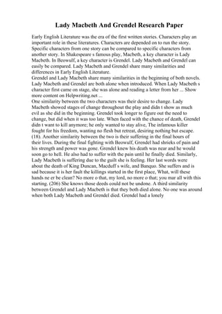 Lady Macbeth And Grendel Research Paper
Early English Literature was the era of the first written stories. Characters play an
important role in these literatures. Characters are depended on to run the story.
Specific characters from one story can be compared to specific characters from
another story. In Shakespeare s famous play, Macbeth, a key character is Lady
Macbeth. In Beowulf, a key character is Grendel. Lady Macbeth and Grendel can
easily be compared. Lady Macbeth and Grendel share many similarities and
differences in Early English Literature.
Grendel and Lady Macbeth share many similarities in the beginning of both novels.
Lady Macbeth and Grendel are both alone when introduced. When Lady Macbeth s
character first came on stage, she was alone and reading a letter from her ... Show
more content on Helpwriting.net ...
One similarity between the two characters was their desire to change. Lady
Macbeth showed stages of change throughout the play and didn t show as much
evil as she did in the beginning. Grendel took longer to figure out the need to
change, but did when it was too late. When faced with the chance of death, Grendel
didn t want to kill anymore; he only wanted to stay alive, The infamous killer
fought for his freedom, wanting no flesh but retreat, desiring nothing but escape.
(18). Another similarity between the two is their suffering in the final hours of
their lives. During the final fighting with Beowulf, Grendel had shrieks of pain and
his strength and power was gone. Grendel knew his death was near and he would
soon go to hell. He also had to suffer with the pain until he finally died. Similarly,
Lady Macbeth is suffering due to the guilt she is feeling. Her last words were
about the death of King Duncan, Macduff s wife, and Banquo. She suffers and is
sad because it is her fault the killings started in the first place, What, will these
hands ne er be clean? No more o that, my lord, no more o that; you mar all with this
starting. (206) She knows those deeds could not be undone. A third similarity
between Grendel and Lady Macbeth is that they both died alone. No one was around
when both Lady Macbeth and Grendel died. Grendel had a lonely
 