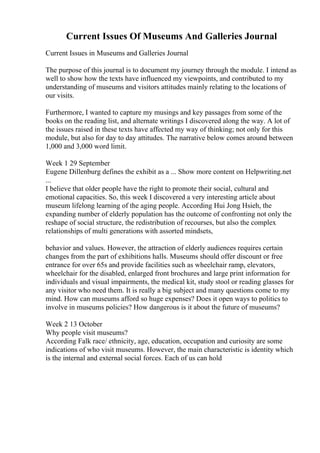 Current Issues Of Museums And Galleries Journal
Current Issues in Museums and Galleries Journal
The purpose of this journal is to document my journey through the module. I intend as
well to show how the texts have influenced my viewpoints, and contributed to my
understanding of museums and visitors attitudes mainly relating to the locations of
our visits.
Furthermore, I wanted to capture my musings and key passages from some of the
books on the reading list, and alternate writings I discovered along the way. A lot of
the issues raised in these texts have affected my way of thinking; not only for this
module, but also for day to day attitudes. The narrative below comes around between
1,000 and 3,000 word limit.
Week 1 29 September
Eugene Dillenburg defines the exhibit as a ... Show more content on Helpwriting.net
...
I believe that older people have the right to promote their social, cultural and
emotional capacities. So, this week I discovered a very interesting article about
museum lifelong learning of the aging people. According Hui Jong Hsieh, the
expanding number of elderly population has the outcome of confronting not only the
reshape of social structure, the redistribution of recourses, but also the complex
relationships of multi generations with assorted mindsets,
behavior and values. However, the attraction of elderly audiences requires certain
changes from the part of exhibitions halls. Museums should offer discount or free
entrance for over 65s and provide facilities such as wheelchair ramp, elevators,
wheelchair for the disabled, enlarged front brochures and large print information for
individuals and visual impairments, the medical kit, study stool or reading glasses for
any visitor who need them. It is really a big subject and many questions come to my
mind. How can museums afford so huge expenses? Does it open ways to politics to
involve in museums policies? How dangerous is it about the future of museums?
Week 2 13 October
Why people visit museums?
According Falk race/ ethnicity, age, education, occupation and curiosity are some
indications of who visit museums. However, the main characteristic is identity which
is the internal and external social forces. Each of us can hold
 