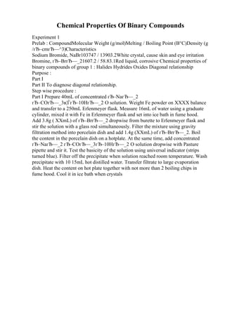 Chemical Properties Of Binary Compounds
Experiment 1
Prelab : CompoundMolecular Weight (g/mol)Melting / Boiling Point (В°C)Density (g
/гЂ–cmгЂ—^3)Characteristics
Sodium Bromide, NaBr103747 / 13903.2White crystal, cause skin and eye irritation
Bromine, гЂ–BrгЂ—_21607.2 / 58.83.1Red liquid, corrosive Chemical properties of
binary compounds of group 1 : Halides Hydrides Oxides Diagonal relationship
Purpose :
Part I
Part II To diagnose diagonal relationship.
Step wise procedure :
Part I Prepare 40mL of concentrated гЂ–NaгЂ—_2
гЂ–COгЂ—_3в¦ЃгЂ–10HгЂ—_2 O solution. Weight Fe powder on XXXX balance
and transfer to a 250mL Erlenmeyer flask. Measure 16mL of water using a graduate
cylinder, mixed it with Fe in Erlenmeyer flask and set into ice bath in fume hood.
Add 3.8g ( XXmL) of гЂ–BrгЂ—_2 dropwise from burette to Erlenmeyer flask and
stir the solution with a glass rod simultaneously. Filter the mixture using gravity
filtration method into porcelain dish and add 1.4g (XXmL) of гЂ–BrгЂ—_2. Boil
the content in the porcelain dish on a hotplate. At the same time, add concentrated
гЂ–NaгЂ—_2 гЂ–COгЂ—_3гЂ–10HгЂ—_2 O solution dropwise with Pasture
pipette and stir it. Test the basicity of the solution using universal indicator (strips
turned blue). Filter off the precipitate when solution reached room temperature. Wash
precipitate with 10 15mL hot distilled water. Transfer filtrate to large evaporation
dish. Heat the content on hot plate together with not more than 2 boiling chips in
fume hood. Cool it in ice bath when crystals
 