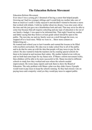 The Education Reform Movement
Education Reform Movement
Ever since I was a young girl, I dreamed of having a career that helped people.
Growing up I had two younger siblings and I would help my mother take care of
them as much as I could. I really enjoyed it and decided I wanted to become a nurse
that worked with infants. I told my mother about my dream, I was nine years old at
the time and she just gave me a heartbroken look and said, That may never be able to
come true because that job requires schooling and any type of education is far out of
our family s budget. I was upset to be informed that. That night I heard my mother
and father saying that they believe at least grade school should be open to the
public. The next day me and my family went on a stroll through the town, we
stopped off at a local store. While we were in ... Show more content on
Helpwriting.net ...
He wanted each school year to last 6 months and wanted the lessons to be filled
with excellent curriculum. His idea was to make school free to all of the public
and to do that he came up with the idea that people will pay taxes to pay for the
school. He also wanted to help the teachers out by creating special schools for
them to be trained at and increase their salary. My mother looked at me with joy
and we both had some hope for my future now. If Mann s reform movement works,
then children will be able to be more successful in life. Mann traveled to different
schools to study how they worked and seen where the schools needed
improvement. He wrote many reports and took them to show the Board of
Education. The only problem with Mann s plan was they didn t know if people
would want to pay taxes to keep the schools running. So they had citizens vote on
paying taxes and a majority voted yes they would pay taxes to support public
 