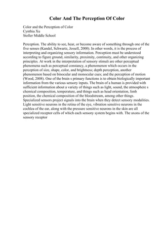 Color And The Perception Of Color
Color and the Perception of Color
Cynthia Xu
Stoller Middle School
Perception. The ability to see, hear, or become aware of something through one of the
five senses (Kandel, Schwartz, Jessell, 2000). In other words, it is the process of
interpreting and organizing sensory information. Perception must be understood
according to figure ground, similarity, proximity, continuity, and other organizing
principles. At work in the interpretation of sensory stimuli are other perceptual
phenomena such as perceptual constancy, a phenomenon which occurs in the
perception of size, shape, color, and brightness; depth perception, another
phenomenon based on binocular and monocular cues; and the perception of motion
(Wood, 2008). One of the brain s primary functions is to obtain biologically important
information from the various sensory inputs. The brain of a human is provided with
sufficient information about a variety of things such as light, sound, the atmosphere s
chemical composition, temperature, and things such as head orientation, limb
position, the chemical composition of the bloodstream, among other things.
Specialized sensors project signals into the brain when they detect sensory modalities.
Light sensitive neurons in the retina of the eye, vibration sensitive neurons in the
cochlea of the ear, along with the pressure sensitive neurons in the skin are all
specialized receptor cells of which each sensory system begins with. The axons of the
sensory receptor
 