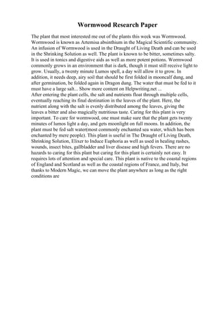 Wormwood Research Paper
The plant that most interested me out of the plants this week was Wormwood.
Wormwood is known as Artemisa absinthium in the Magical Scientific community.
An infusion of Wormwood is used in the Draught of Living Death and can be used
in the Shrinking Solution as well. The plant is known to be bitter, sometimes salty.
It is used in tonics and digestive aids as well as more potent potions. Wormwood
commonly grows in an environment that is dark, though it must still receive light to
grow. Usually, a twenty minute Lumos spell, a day will allow it to grow. In
addition, it needs deep, airy soil that should be first folded in mooncalf dung, and
after germination, be folded again in Dragon dung. The water that must be fed to it
must have a large salt... Show more content on Helpwriting.net ...
After entering the plant cells, the salt and nutrients float through multiple cells,
eventually reaching its final destination in the leaves of the plant. Here, the
nutrient along with the salt is evenly distributed among the leaves, giving the
leaves a bitter and also magically nutritious taste. Caring for this plant is very
important. To care for wormwood, one must make sure that the plant gets twenty
minutes of lumos light a day, and gets moonlight on full moons. In addition, the
plant must be fed salt water(most commonly enchanted sea water, which has been
enchanted by mere people). This plant is useful in The Draught of Living Death,
Shrinking Solution, Elixer to Induce Euphoria as well as used in healing rashes,
wounds, insect bites, gallbladder and liver disease and high fevers. There are no
hazards to caring for this plant but caring for this plant is certainly not easy. It
requires lots of attention and special care. This plant is native to the coastal regions
of England and Scotland as well as the coastal regions of France, and Italy, but
thanks to Modern Magic, we can move the plant anywhere as long as the right
conditions are
 