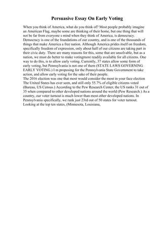 Persuasive Essay On Early Voting
When you think of America, what do you think of? Most people probably imagine
an American Flag, maybe some are thinking of their home, but one thing that will
not be far from everyone s mind when they think of America, is democracy.
Democracy is one of the foundations of our country, and is one of the thousands of
things that make America a free nation. Although America prides itself on freedom,
specifically freedom of expression, only about half of our citizens are taking part in
their civic duty. There are many reasons for this, some that are unsolvable, but as a
nation, we must do better to make votingmore readily available for all citizens. One
way to do this, is to allow early voting. Currently, 37 states allow some form of
early voting, but Pennsylvania is not one of them (STATE LAWS GOVERNING
EARLY VOTING.) I m proposing for the Pennsylvania State Government to take
action, and allow early voting for the sake of their people.
The 2016 election was one that most would consider the most in your face election
The United States has ever seen, and still only 55.7% of eligible citizens voted
(Bureau, US Census.) According to the Pew Research Center, the US ranks 31 out of
35 when compared to other developed nations around the world (Pew Research.) As a
country, our voter turnout is much lower than most other developed nations. In
Pennsylvania specifically, we rank just 23rd out of 50 states for voter turnout.
Looking at the top ten states, (Minnesota, Louisiana,
 