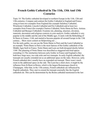 French Gothic Cathedral In The 11th, 13th And 13th
Centuries
Topic 14: The Gothic cathedral developed in northern Europe in the 11th, 12th and
13th centuries. Compare and contrast the Gothic Cathedral in England and France
using at least two examples from England (for example Salisbury Cathedral,
Winchester Cathedral, Lincoln Cathedral and Ely Cathedral) and at least two
examples from France (for example Chartres Cathedral, Notre Dame de Paris, Amiens
Cathedral and Bourges Cathedral). Examine site, planning, structure, elevation,
materials, decoration and religious contexts in your analysis. Gothic cathedral is very
popular in the middle and the end of the Middle ages. It starts with the Rebuilding of
St Denis in France, 1144, and started to become popular all around Europe in the 13th
century.... Show more content on Helpwriting.net ...
For the early gothic, we can use the Notre Dame in Paris and the Laon Cathedral as
an example. Notre Dame in Paris is the most famous of the Gothic cathedrals of the
Middle Ages built in France. Notre Dame and Laon are both designed shortly before
1160. The planning of Notre Dame was described as staggered and tired spaces
extending (1) The similarities between early Gothic in France and England is they
both have large nave, two side aisle and two transepts. In early English cathedral, the
transepts are usually extended out as an additional space on the sides. However, early
French cathedral don t usually have an expended out transept. There wasn t much
room in the additional space on the side. The Laon has a short choir, it might be the
influence from St Remi at Reims, which is the largest Romanesque church in
Champagne. After that, in the 13th century, French cathedrals are influenced by
English cathedrals. They start to extend the transept externally like the English
cathedrals do. This can be demonstrate by the Reims cathedral mentioned in the last
 