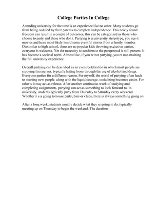 College Parties In College
Attending university for the time is an experience like no other. Many students go
from being coddled by their parents to complete independence. This newly found
freedom can result in a couple of outcomes, this can be categorized as those who
choose to party and those who don t. Partying is a university stereotype, you see it
movies and have most likely heard some eventful stories from a family member.
Dissimilar to high school, there are no popular kids throwing exclusive parties,
everyone is welcome. Yet the necessity to conform to the partycrowd is still present. It
has become a societal norm. Almost like, if you re not partying, you re not attaining
the full university experience.
Overall partying can be described as an event/celebration in which most people are
enjoying themselves, typically letting loose through the use of alcohol and drugs.
Everyone parties for a different reason. For myself, the world of partying often leads
to meeting new people, along with the liquid courage, socializing becomes easier. For
other s it may act as release. After another continuous week of studying and
completing assignments, partying can act as something to look forward to. In
university, students typically party from Thursday to Saturday every weekend.
Whether it s a going to house party, bars or clubs, there is always something going on.
After a long week, students usually decide what they re going to do, typically
meeting up on Thursday to begin the weekend. The duration
 