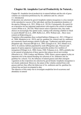 Chapter Iii. Anopheles Larval Productivity In Natural...
Chapter III. Anopheles larval productivity in natural habitats and the role of grass
volatiles on oviposition preferences by An. arabiensis and An. coluzzii
3.1. Introduction
Oviposition site selection by gravid Anopheles malaria mosquitoes is a key moment
in the reproductive success of the individual, and thus the population dynamics of
the species (Ndenga et al., 2011; White et al., 2011b). Consequently, the search for
an oviposition site has important implications with regard to the control of malaria
vectors (White et al., 20112b). When insects select oviposition sites, they make
choices on increasingly fine spatial scales, starting with selecting a habitat in which
to search (HambГ¤ck et al., 2009; Raffa et al., 2016; Webster and ... Show more
content on Helpwriting.net ...
Vegetation often populates these wetland habitats (Ndenga et al., 2011; Fillinger et
al., 2004; Minakawa et al., 2012), and An. gambiae/An. coluzzii and An. arabiensis
are commonly found amongst cattails (Typha spp.; Typhaceae) and dallis grasses
(Paspalum spp.; Poaceae) (BГёgh et al., 2003; Gouagna et al., 2012; Khater et al.,
2013). In contrast, habitats populated by reeds (Phragmites spp.; Poaceae) and
papyrus (Cyperus papyrus; Cyperaceae) generally produce low numbers of
mosquitoes (Fillinger et al., 2004; Goma, 1960; Yohannes et al., 2005), probably due
to the natural oil production of these species that reduces larval survivorship
(Mouchet et al., 1998; Lindsay and Martens, 1998). Hence, grasses appear to play an
important role in the natural breeding site selection of An. arabiensis and An.
gambiae/An. coluzzii. Yet, the influence of natural grasses and other emergent
vegetation on the oviposition site selection by gravid female Anopheles mosquitoes is
not clearly understood. Moreover, the nature of the volatiles emitted from wild
grasses and how they affect the behaviour of An. arabiensis and An. gambiae/An.
coluzzii has not been investigated to date.
The objective of this study was to investigate anopheline larval occurrence and
abundance in natural
 