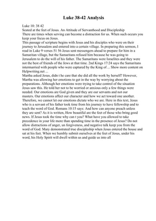 Luke 38-42 Analysis
Luke 10: 38 42
Seated at the feet of Jesus. An Attitude of Servanthood and Discipleship
There are times when serving can become a distraction for us. When such occurs you
keep your focus on Jesus.
This passage of scripture begins with Jesus and his disciples who were on their
journey to Jerusalem and entered into a certain village. In preparing this sermon, I
read in Luke 9 verses 51 56 Jesus sent messengers ahead to prepare for him in a
Samaritan village, but the Samaritans refused him because he was going to
Jerusalem to do the will of his father. The Samaritans were Israelites and they were
not the best of friends of the Jews at that time. 2nd Kings 17:24 says the Samaritans
intermarried with people who were captured by the King of ... Show more content on
Helpwriting.net ...
Martha asked Jesus, didn t he care that she did all the work by herself? However,
Martha was allowing her emotions to get in the way by worrying about the
preparations. Although her emotions were trying to take control of the situation
Jesus saw this. He told her not to be worried or anxious only a few things were
needed. Our emotions are God given and they are our servants and not our
masters. Our emotions affect our character and how we act toward one another.
Therefore, we cannot let our emotions dictate who we are. Here in this text, Jesus
who is a servant of his father took time from his journey to have fellowship and to
teach the word of God. Romans 10:15 says: And how can anyone preach unless
they are sent? As it is written, How beautiful are the feet of those who bring good
news. If Jesus took the time why can t you? What have you allowed to take
precedence in your life more than spending time in the presence of Jesus? Do not
allow distractions of anger, un forgiveness, and negative talk keep you from the
word of God. Mary demonstrated true discipleship when Jesus entered the house and
sat at his feet. When we humbly submit ourselves at the feet of Jesus, under his
word, his Holy Spirit will dwell within us and guide us into all
 