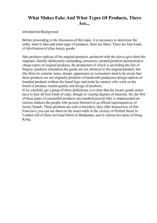 What Makes Fake And What Types Of Products, There
Are...
introduction/Background
Before proceeding to the discussion of this topic, it is necessary to determine the
order, what is fake and what types of products, there are fakes. There are four kinds
of falsification of class luxury goods:
fake products replicas of the original products, produced with the aim to give them the
originals, thereby deliberately misleading consumers; pirated products demonstrative
cheap copies of original products, the production of which is not hiding the fact of
forgery; products simulation the goods are not identical to the original product, but
like them its content, name, design, appearance or (consumers tend to be aware that
these products are not original); products of handicraft production design replicas of
branded products without the brand logo and made by masters who work on the
brand or produce similar quality and design of products.
If we carefully get a grasp of these definitions, it is clear that the luxury goods sector
have to face all four kinds of copy, though in varying degrees of intensity. So, the first
of these types of counterfeit products one hundred percent fake is implemented on
various markets the people who present themselves as official representatives of
luxury brands. These products are sold everywhere, they offer housewives of San
Francisco, you can see them on the street stalls in the vicinity of Oxford Street in
London full of them on Canal Street in Manhattan, and in various hot spots of Hong
Kong,
 