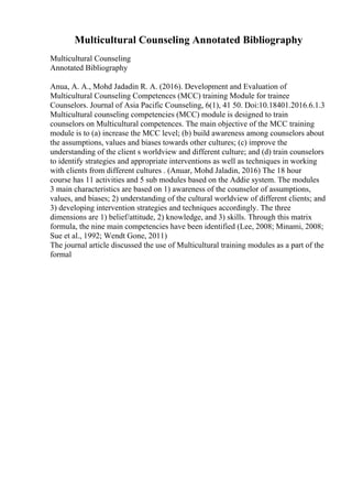 Multicultural Counseling Annotated Bibliography
Multicultural Counseling
Annotated Bibliography
Anua, A. A., Mohd Jadadin R. A. (2016). Development and Evaluation of
Multicultural Counseling Competences (MCC) training Module for trainee
Counselors. Journal of Asia Pacific Counseling, 6(1), 41 50. Doi:10.18401.2016.6.1.3
Multicultural counseling competencies (MCC) module is designed to train
counselors on Multicultural competences. The main objective of the MCC training
module is to (a) increase the MCC level; (b) build awareness among counselors about
the assumptions, values and biases towards other cultures; (c) improve the
understanding of the client s worldview and different culture; and (d) train counselors
to identify strategies and appropriate interventions as well as techniques in working
with clients from different cultures . (Anuar, Mohd Jaladin, 2016) The 18 hour
course has 11 activities and 5 sub modules based on the Addie system. The modules
3 main characteristics are based on 1) awareness of the counselor of assumptions,
values, and biases; 2) understanding of the cultural worldview of different clients; and
3) developing intervention strategies and techniques accordingly. The three
dimensions are 1) belief/attitude, 2) knowledge, and 3) skills. Through this matrix
formula, the nine main competencies have been identified (Lee, 2008; Minami, 2008;
Sue et al., 1992; Wendt Gone, 2011)
The journal article discussed the use of Multicultural training modules as a part of the
formal
 