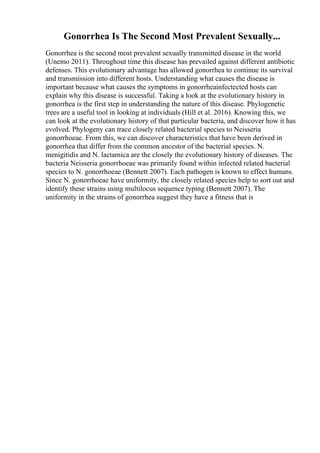 Gonorrhea Is The Second Most Prevalent Sexually...
Gonorrhea is the second most prevalent sexually transmitted disease in the world
(Unemo 2011). Throughout time this disease has prevailed against different antibiotic
defenses. This evolutionary advantage has allowed gonorrhea to continue its survival
and transmission into different hosts. Understanding what causes the disease is
important because what causes the symptoms in gonorrheainfectected hosts can
explain why this disease is successful. Taking a look at the evolutionary history in
gonorrhea is the first step in understanding the nature of this disease. Phylogenetic
trees are a useful tool in looking at individuals (Hill et al. 2016). Knowing this, we
can look at the evolutionary history of that particular bacteria, and discover how it has
evolved. Phylogeny can trace closely related bacterial species to Neisseria
gonorrhoeae. From this, we can discover characteristics that have been derived in
gonorrhea that differ from the common ancestor of the bacterial species. N.
menigitidis and N. lactamica are the closely the evolutionary history of diseases. The
bacteria Neisseria gonorrhoeae was primarily found within infected related bacterial
species to N. gonorrhoeae (Bennett 2007). Each pathogen is known to effect humans.
Since N. gonorrhoeae have uniformity, the closely related species help to sort out and
identify these strains using multilocus sequence typing (Bennett 2007). The
uniformity in the strains of gonorrhea suggest they have a fitness that is
 