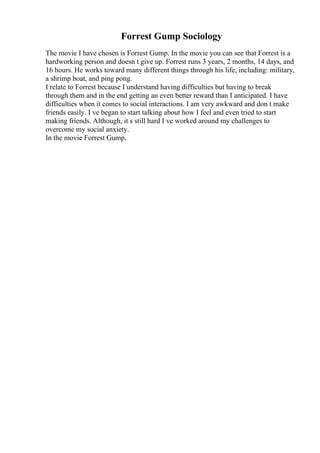 Forrest Gump Sociology
The movie I have chosen is Forrest Gump. In the movie you can see that Forrest is a
hardworking person and doesn t give up. Forrest runs 3 years, 2 months, 14 days, and
16 hours. He works toward many different things through his life, including: military,
a shrimp boat, and ping pong.
I relate to Forrest because I understand having difficulties but having to break
through them and in the end getting an even better reward than I anticipated. I have
difficulties when it comes to social interactions. I am very awkward and don t make
friends easily. I ve began to start talking about how I feel and even tried to start
making friends. Although, it s still hard I ve worked around my challenges to
overcome my social anxiety.
In the movie Forrest Gump,
 