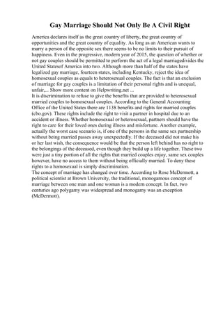 Gay Marriage Should Not Only Be A Civil Right
America declares itself as the great country of liberty, the great country of
opportunities and the great country of equality. As long as an American wants to
marry a person of the opposite sex there seems to be no limits to their pursuit of
happiness. Even in the progressive, modern year of 2015, the question of whether or
not gay couples should be permitted to perform the act of a legal marriagedivides the
United Statesof America into two. Although more than half of the states have
legalized gay marriage, fourteen states, including Kentucky, reject the idea of
homosexual couples as equals to heterosexual couples. The fact is that an exclusion
of marriage for gay couples is a limitation of their personal rights and is unequal,
unfair,... Show more content on Helpwriting.net ...
It is discrimination to refuse to give the benefits that are provided to heterosexual
married couples to homosexual couples. According to the General Accounting
Office of the United States there are 1138 benefits and rights for married couples
(cbo.gov). These rights include the right to visit a partner in hospital due to an
accident or illness. Whether homosexual or heterosexual, partners should have the
right to care for their loved ones during illness and misfortune. Another example,
actually the worst case scenario is, if one of the persons in the same sex partnership
without being married passes away unexpectedly. If the deceased did not make his
or her last wish, the consequence would be that the person left behind has no right to
the belongings of the deceased, even though they build up a life together. These two
were just a tiny portion of all the rights that married couples enjoy, same sex couples
however, have no access to them without being officially married. To deny these
rights to a homosexual is simply discrimination.
The concept of marriage has changed over time. According to Rose McDermott, a
political scientist at Brown University, the traditional, monogamous concept of
marriage between one man and one woman is a modern concept. In fact, two
centuries ago polygamy was widespread and monogamy was an exception
(McDermott).
 