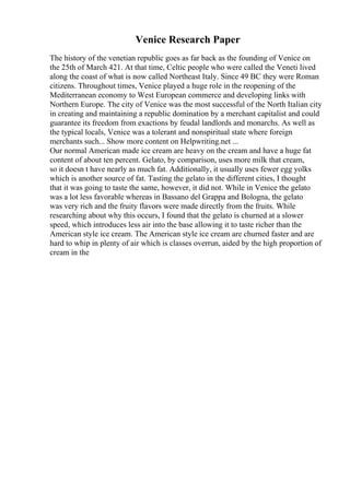 Venice Research Paper
The history of the venetian republic goes as far back as the founding of Venice on
the 25th of March 421. At that time, Celtic people who were called the Veneti lived
along the coast of what is now called Northeast Italy. Since 49 BC they were Roman
citizens. Throughout times, Venice played a huge role in the reopening of the
Mediterranean economy to West European commerce and developing links with
Northern Europe. The city of Venice was the most successful of the North Italian city
in creating and maintaining a republic domination by a merchant capitalist and could
guarantee its freedom from exactions by feudal landlords and monarchs. As well as
the typical locals, Venice was a tolerant and nonspiritual state where foreign
merchants such... Show more content on Helpwriting.net ...
Our normal American made ice cream are heavy on the cream and have a huge fat
content of about ten percent. Gelato, by comparison, uses more milk that cream,
so it doesn t have nearly as much fat. Additionally, it usually uses fewer egg yolks
which is another source of fat. Tasting the gelato in the different cities, I thought
that it was going to taste the same, however, it did not. While in Venice the gelato
was a lot less favorable whereas in Bassano del Grappa and Bologna, the gelato
was very rich and the fruity flavors were made directly from the fruits. While
researching about why this occurs, I found that the gelato is churned at a slower
speed, which introduces less air into the base allowing it to taste richer than the
American style ice cream. The American style ice cream are churned faster and are
hard to whip in plenty of air which is classes overrun, aided by the high proportion of
cream in the
 