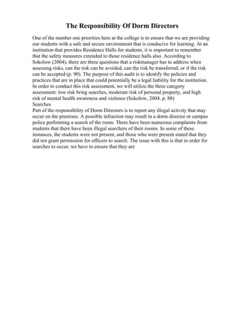 The Responsibility Of Dorm Directors
One of the number one priorities here at the college is to ensure that we are providing
our students with a safe and secure environment that is conducive for learning. At an
institution that provides Residence Halls for students, it is important to remember
that the safety measures extended to those residence halls also. According to
Sokolow (2004), there are three questions that a riskmanager has to address when
assessing risks, can the risk can be avoided, can the risk be transferred, or if the risk
can be accepted (p. 90). The purpose of this audit is to identify the policies and
practices that are in place that could potentially be a legal liability for the institution.
In order to conduct this risk assessment, we will utilize the three category
assessment: low risk bring searches, moderate risk of personal property, and high
risk of mental health awareness and violence (Sokolow, 2004, p. 88)
Searches
Part of the responsibility of Dorm Directors is to report any illegal activity that may
occur on the premises. A possible infraction may result in a dorm director or campus
police performing a search of the room. There have been numerous complaints from
students that there have been illegal searchers of their rooms. In some of these
instances, the students were not present, and those who were present stated that they
did not grant permission for officers to search. The issue with this is that in order for
searches to occur, we have to ensure that they are
 