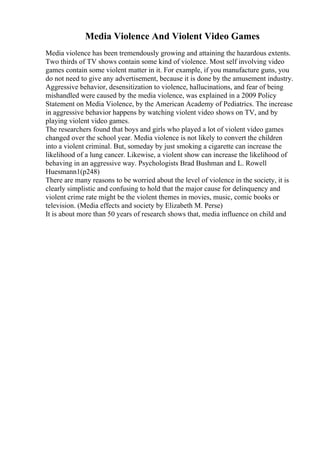 Media Violence And Violent Video Games
Media violence has been tremendously growing and attaining the hazardous extents.
Two thirds of TV shows contain some kind of violence. Most self involving video
games contain some violent matter in it. For example, if you manufacture guns, you
do not need to give any advertisement, because it is done by the amusement industry.
Aggressive behavior, desensitization to violence, hallucinations, and fear of being
mishandled were caused by the media violence, was explained in a 2009 Policy
Statement on Media Violence, by the American Academy of Pediatrics. The increase
in aggressive behavior happens by watching violent video shows on TV, and by
playing violent video games.
The researchers found that boys and girls who played a lot of violent video games
changed over the school year. Media violence is not likely to convert the children
into a violent criminal. But, someday by just smoking a cigarette can increase the
likelihood of a lung cancer. Likewise, a violent show can increase the likelihood of
behaving in an aggressive way. Psychologists Brad Bushman and L. Rowell
Huesmann1(p248)
There are many reasons to be worried about the level of violence in the society, it is
clearly simplistic and confusing to hold that the major cause for delinquency and
violent crime rate might be the violent themes in movies, music, comic books or
television. (Media effects and society by Elizabeth M. Perse)
It is about more than 50 years of research shows that, media influence on child and
 