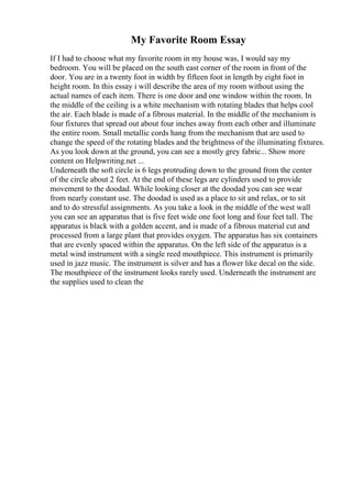 My Favorite Room Essay
If I had to choose what my favorite room in my house was, I would say my
bedroom. You will be placed on the south east corner of the room in front of the
door. You are in a twenty foot in width by fifteen foot in length by eight foot in
height room. In this essay i will describe the area of my room without using the
actual names of each item. There is one door and one window within the room. In
the middle of the ceiling is a white mechanism with rotating blades that helps cool
the air. Each blade is made of a fibrous material. In the middle of the mechanism is
four fixtures that spread out about four inches away from each other and illuminate
the entire room. Small metallic cords hang from the mechanism that are used to
change the speed of the rotating blades and the brightness of the illuminating fixtures.
As you look down at the ground, you can see a mostly grey fabric... Show more
content on Helpwriting.net ...
Underneath the soft circle is 6 legs protruding down to the ground from the center
of the circle about 2 feet. At the end of these legs are cylinders used to provide
movement to the doodad. While looking closer at the doodad you can see wear
from nearly constant use. The doodad is used as a place to sit and relax, or to sit
and to do stressful assignments. As you take a look in the middle of the west wall
you can see an apparatus that is five feet wide one foot long and four feet tall. The
apparatus is black with a golden accent, and is made of a fibrous material cut and
processed from a large plant that provides oxygen. The apparatus has six containers
that are evenly spaced within the apparatus. On the left side of the apparatus is a
metal wind instrument with a single reed mouthpiece. This instrument is primarily
used in jazz music. The instrument is silver and has a flower like decal on the side.
The mouthpiece of the instrument looks rarely used. Underneath the instrument are
the supplies used to clean the
 