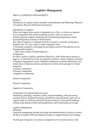 Logistics Management
MBA 4.2: LOGISTICS MANAGEMENT
Module 1
Introduction to Logistics and its interface with production and Marketing; Measures
of Logistics; Physical distribution and logistics.
Introduction to Logistics
When total supply chain system is integrated over a firm, it is known as logistics
It is an integrated effort aimed at helping customer value at a lower cost.
Without logistical support, marketing and manufacturing departments cannot
accomplish product in timely or fresh manner.
The value of logistics is evaluated when the inventory is correctly positioned to
facilitate sale. It is very costly to create a logistical value.
A firm gains competitive advantage by providing customer with superior service
through quality logistics.
... Show more content on Helpwriting.net ...
Components
In order to achieve logistics operational objectives, while achieving its mission, a
large no. of individual activities are required to perform, which constitutes functions
of logistics management system. Different components constitute differently in the
achievement of logistics mission and objectives which can be grouped in 3 broad
categories.
a.Generic components
b.Primary components
c.Supportive components
Generic Components
Primary Components
Supportive Components
Components of a typical logistical system
Purchasing, packaging, inventory control, material handling, order processing,
customer service, demand forecasting, distribution communications, parts service
support, plant or warehouse selection (location analysis), return goods handling,
salvage scrap disposal, traffic and transportation, and warehousing and storage.
Logistics Management
Definition
Logistical management includes the design and administration of system to control
the flow of material, WIP and finished inventory to support business unit strategy.
Overall goal of logistics is to achieve a targeted level of customer service at the
 