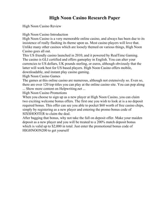 High Noon Casino Research Paper
High Noon Casino Review
High Noon Casino Introduction
High Noon Casino is a very memorable online casino, and always has been due to its
insistence of really flashing its theme upon us. Most casino players will love that.
Unlike many other casinos which are loosely themed on various things, High Noon
Casino goes all out.
This US friendly casino launched in 2010, and it powered by RealTime Gaming.
The casino is GLI certified and offers gameplay in English. You can alter your
currencies to US dollars, UK pounds sterling, or euros, although obviously that the
latter will work best for US based players. High Noon Casino offers mobile,
downloadable, and instant play casino gaming.
High Noon Casino Games
The games at this online casino are numerous, although not extensively so. Even so,
there are over 120 top titles you can play at the online casino site. You can pop along
... Show more content on Helpwriting.net ...
High Noon Casino Promotions
When you choose to sign up as a new player at High Noon Casino, you can claim
two exciting welcome bonus offers. The first one you wish to look at is a no deposit
required bonus. This offer can see you able to pocket $60 worth of free casino chips,
simply by registering as a new player and entering the promo bonus code of
SIXSHOOTER to claim the deal.
After bagging that bonus, why not take the full on deposit offer. Make your maiden
deposit as a new player and you will be treated to a 200% match deposit bonus
which is valid up to $2,000 in total. Just enter the promotional bonus code of
HIGHNOON200 to get yourself
 