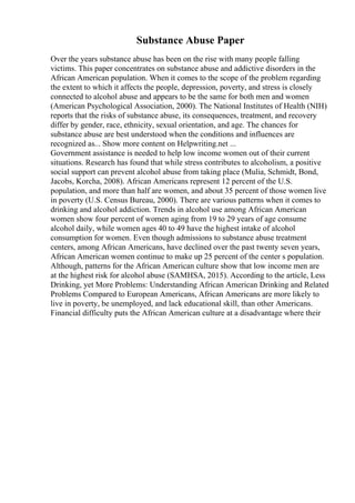 Substance Abuse Paper
Over the years substance abuse has been on the rise with many people falling
victims. This paper concentrates on substance abuse and addictive disorders in the
African American population. When it comes to the scope of the problem regarding
the extent to which it affects the people, depression, poverty, and stress is closely
connected to alcohol abuse and appears to be the same for both men and women
(American Psychological Association, 2000). The National Institutes of Health (NIH)
reports that the risks of substance abuse, its consequences, treatment, and recovery
differ by gender, race, ethnicity, sexual orientation, and age. The chances for
substance abuse are best understood when the conditions and influences are
recognized as... Show more content on Helpwriting.net ...
Government assistance is needed to help low income women out of their current
situations. Research has found that while stress contributes to alcoholism, a positive
social support can prevent alcohol abuse from taking place (Mulia, Schmidt, Bond,
Jacobs, Korcha, 2008). African Americans represent 12 percent of the U.S.
population, and more than half are women, and about 35 percent of those women live
in poverty (U.S. Census Bureau, 2000). There are various patterns when it comes to
drinking and alcohol addiction. Trends in alcohol use among African American
women show four percent of women aging from 19 to 29 years of age consume
alcohol daily, while women ages 40 to 49 have the highest intake of alcohol
consumption for women. Even though admissions to substance abuse treatment
centers, among African Americans, have declined over the past twenty seven years,
African American women continue to make up 25 percent of the center s population.
Although, patterns for the African American culture show that low income men are
at the highest risk for alcohol abuse (SAMHSA, 2015). According to the article, Less
Drinking, yet More Problems: Understanding African American Drinking and Related
Problems Compared to European Americans, African Americans are more likely to
live in poverty, be unemployed, and lack educational skill, than other Americans.
Financial difficulty puts the African American culture at a disadvantage where their
 