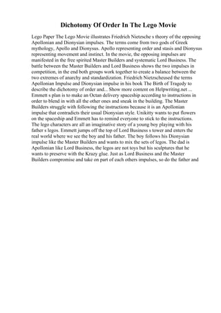 Dichotomy Of Order In The Lego Movie
Lego Paper The Lego Movie illustrates Friedrich Nietzsche s theory of the opposing
Apollonian and Dionysian impulses. The terms come from two gods of Greek
mythology, Apollo and Dionysus. Apollo representing order and stasis and Dionysus
representing movement and instinct. In the movie, the opposing impulses are
manifested in the free spirited Master Builders and systematic Lord Business. The
battle between the Master Builders and Lord Business shows the two impulses in
competition, in the end both groups work together to create a balance between the
two extremes of anarchy and standardization. Friedrich Nietzscheused the terms
Apollonian Impulse and Dionysian impulse in his book The Birth of Tragedy to
describe the dichotomy of order and... Show more content on Helpwriting.net ...
Emmett s plan is to make an Octan delivery spaceship according to instructions in
order to blend in with all the other ones and sneak in the building. The Master
Builders struggle with following the instructions because it is an Apollonian
impulse that contradicts their usual Dionysian style. Unikitty wants to put flowers
on the spaceship and Emmett has to remind everyone to stick to the instructions.
The lego characters are all an imaginative story of a young boy playing with his
father s legos. Emmett jumps off the top of Lord Business s tower and enters the
real world where we see the boy and his father. The boy follows his Dionysian
impulse like the Master Builders and wants to mix the sets of legos. The dad is
Apollonian like Lord Business, the legos are not toys but his sculptures that he
wants to preserve with the Krazy glue. Just as Lord Business and the Master
Builders compromise and take on part of each others impulses, so do the father and
 