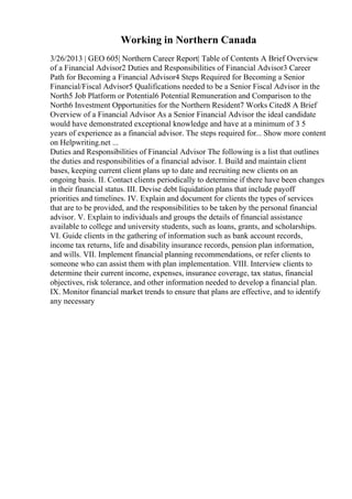 Working in Northern Canada
3/26/2013 | GEO 605| Northern Career Report| Table of Contents A Brief Overview
of a Financial Advisor2 Duties and Responsibilities of Financial Advisor3 Career
Path for Becoming a Financial Advisor4 Steps Required for Becoming a Senior
Financial/Fiscal Advisor5 Qualifications needed to be a Senior Fiscal Advisor in the
North5 Job Platform or Potential6 Potential Remuneration and Comparison to the
North6 Investment Opportunities for the Northern Resident7 Works Cited8 A Brief
Overview of a Financial Advisor As a Senior Financial Advisor the ideal candidate
would have demonstrated exceptional knowledge and have at a minimum of 3 5
years of experience as a financial advisor. The steps required for... Show more content
on Helpwriting.net ...
Duties and Responsibilities of Financial Advisor The following is a list that outlines
the duties and responsibilities of a financial advisor. I. Build and maintain client
bases, keeping current client plans up to date and recruiting new clients on an
ongoing basis. II. Contact clients periodically to determine if there have been changes
in their financial status. III. Devise debt liquidation plans that include payoff
priorities and timelines. IV. Explain and document for clients the types of services
that are to be provided, and the responsibilities to be taken by the personal financial
advisor. V. Explain to individuals and groups the details of financial assistance
available to college and university students, such as loans, grants, and scholarships.
VI. Guide clients in the gathering of information such as bank account records,
income tax returns, life and disability insurance records, pension plan information,
and wills. VII. Implement financial planning recommendations, or refer clients to
someone who can assist them with plan implementation. VIII. Interview clients to
determine their current income, expenses, insurance coverage, tax status, financial
objectives, risk tolerance, and other information needed to develop a financial plan.
IX. Monitor financial market trends to ensure that plans are effective, and to identify
any necessary
 