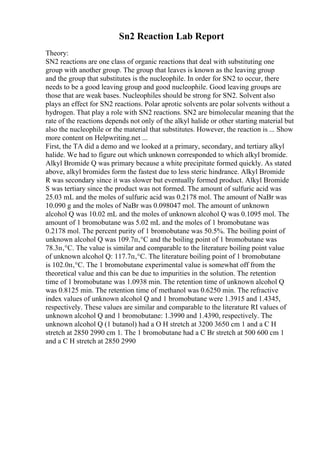 Sn2 Reaction Lab Report
Theory:
SN2 reactions are one class of organic reactions that deal with substituting one
group with another group. The group that leaves is known as the leaving group
and the group that substitutes is the nucleophile. In order for SN2 to occur, there
needs to be a good leaving group and good nucleophile. Good leaving groups are
those that are weak bases. Nucleophiles should be strong for SN2. Solvent also
plays an effect for SN2 reactions. Polar aprotic solvents are polar solvents without a
hydrogen. That play a role with SN2 reactions. SN2 are bimolecular meaning that the
rate of the reactions depends not only of the alkyl halide or other starting material but
also the nucleophile or the material that substitutes. However, the reaction is ... Show
more content on Helpwriting.net ...
First, the TA did a demo and we looked at a primary, secondary, and tertiary alkyl
halide. We had to figure out which unknown corresponded to which alkyl bromide.
Alkyl Bromide Q was primary because a white precipitate formed quickly. As stated
above, alkyl bromides form the fastest due to less steric hindrance. Alkyl Bromide
R was secondary since it was slower but eventually formed product. Alkyl Bromide
S was tertiary since the product was not formed. The amount of sulfuric acid was
25.03 mL and the moles of sulfuric acid was 0.2178 mol. The amount of NaBr was
10.090 g and the moles of NaBr was 0.098047 mol. The amount of unknown
alcohol Q was 10.02 mL and the moles of unknown alcohol Q was 0.1095 mol. The
amount of 1 bromobutane was 5.02 mL and the moles of 1 bromobutane was
0.2178 mol. The percent purity of 1 bromobutane was 50.5%. The boiling point of
unknown alcohol Q was 109.7п‚°C and the boiling point of 1 bromobutane was
78.3п‚°C. The value is similar and comparable to the literature boiling point value
of unknown alcohol Q: 117.7п‚°C. The literature boiling point of 1 bromobutane
is 102.0п‚°C. The 1 bromobutane experimental value is somewhat off from the
theoretical value and this can be due to impurities in the solution. The retention
time of 1 bromobutane was 1.0938 min. The retention time of unknown alcohol Q
was 0.8125 min. The retention time of methanol was 0.6250 min. The refractive
index values of unknown alcohol Q and 1 bromobutane were 1.3915 and 1.4345,
respectively. These values are similar and comparable to the literature RI values of
unknown alcohol Q and 1 bromobutane: 1.3990 and 1.4390, respectively. The
unknown alcohol Q (1 butanol) had a O H stretch at 3200 3650 cm 1 and a C H
stretch at 2850 2990 cm 1. The 1 bromobutane had a C Br stretch at 500 600 cm 1
and a C H stretch at 2850 2990
 