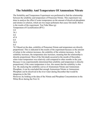 The Solubility And Temperature Of Ammonium Nitrate
The Solubility and Temperature Experiment was performed to find the relationship
between the solubility and temperature of Potassium Nitrate. This experiment was
done to analyze the effect if water temperature on the amount of dissolved phosphates
and nitrates in solution, which are two major pollutants that cause fish death. Below
is the results of the experiment. Test Tube Mass (g)
Temperature of Crystallization (В°C)
2.0
34.1
4.0
47.9
6.0
59.5
8.0
76.5 Based on the data, solubility of Potassium Nitrate and temperature are directly
proportional. This is indicated in the results of the experiment because as the amount
of solute in the solution increases, the solubility of the solution increases. As the
solubility increases, the temperature also increases, meaning that the relationship is
directly proportional. Most of the fish death occurred in the month of December,
when water temperature was relatively cold compared to other months in the year.
Because it was experimentally determined that solubility and temperature is directly
proportional, if the water temperature is low, this means that the solubility is also
low. By analyzing the solubility curves of Ammonium Nitrate and Ammonium
Phosphate, it can be concluded that enough Ammonium Nitrate or Ammonium
Phosphate can be dissolved in the river water during December that would be
dangerous to the fish.
However, by looking at the data of the Nitrate and Phosphate Concentrations in the
White River during the First 16
 