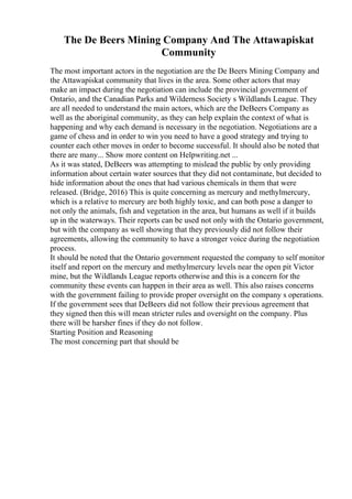The De Beers Mining Company And The Attawapiskat
Community
The most important actors in the negotiation are the De Beers Mining Company and
the Attawapiskat community that lives in the area. Some other actors that may
make an impact during the negotiation can include the provincial government of
Ontario, and the Canadian Parks and Wilderness Society s Wildlands League. They
are all needed to understand the main actors, which are the DeBeers Company as
well as the aboriginal community, as they can help explain the context of what is
happening and why each demand is necessary in the negotiation. Negotiations are a
game of chess and in order to win you need to have a good strategy and trying to
counter each other moves in order to become successful. It should also be noted that
there are many... Show more content on Helpwriting.net ...
As it was stated, DeBeers was attempting to mislead the public by only providing
information about certain water sources that they did not contaminate, but decided to
hide information about the ones that had various chemicals in them that were
released. (Bridge, 2016) This is quite concerning as mercury and methylmercury,
which is a relative to mercury are both highly toxic, and can both pose a danger to
not only the animals, fish and vegetation in the area, but humans as well if it builds
up in the waterways. Their reports can be used not only with the Ontario government,
but with the company as well showing that they previously did not follow their
agreements, allowing the community to have a stronger voice during the negotiation
process.
It should be noted that the Ontario government requested the company to self monitor
itself and report on the mercury and methylmercury levels near the open pit Victor
mine, but the Wildlands League reports otherwise and this is a concern for the
community these events can happen in their area as well. This also raises concerns
with the government failing to provide proper oversight on the company s operations.
If the government sees that DeBeers did not follow their previous agreement that
they signed then this will mean stricter rules and oversight on the company. Plus
there will be harsher fines if they do not follow.
Starting Position and Reasoning
The most concerning part that should be
 