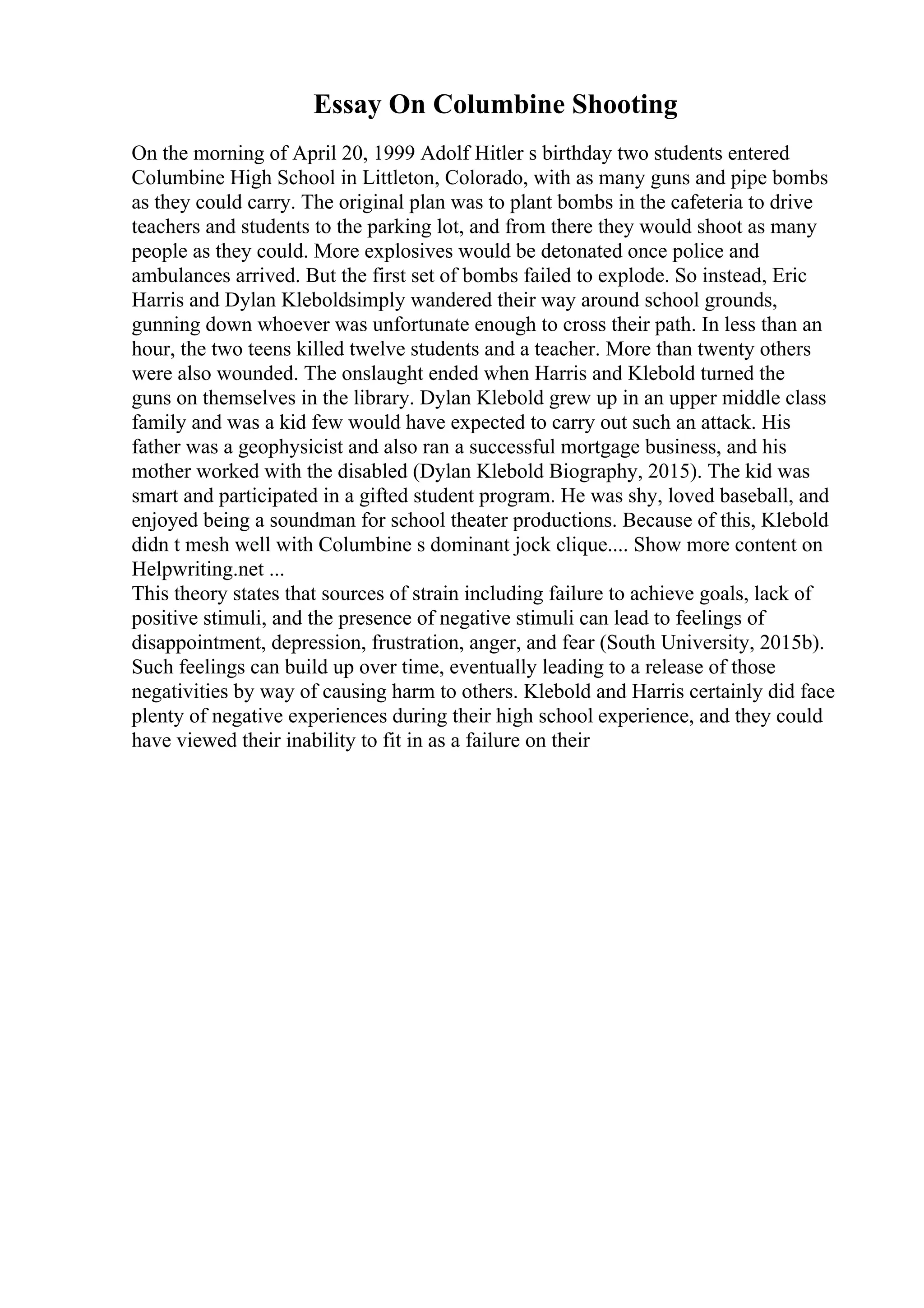 Essay On Columbine Shooting
On the morning of April 20, 1999 Adolf Hitler s birthday two students entered
Columbine High School in Littleton, Colorado, with as many guns and pipe bombs
as they could carry. The original plan was to plant bombs in the cafeteria to drive
teachers and students to the parking lot, and from there they would shoot as many
people as they could. More explosives would be detonated once police and
ambulances arrived. But the first set of bombs failed to explode. So instead, Eric
Harris and Dylan Kleboldsimply wandered their way around school grounds,
gunning down whoever was unfortunate enough to cross their path. In less than an
hour, the two teens killed twelve students and a teacher. More than twenty others
were also wounded. The onslaught ended when Harris and Klebold turned the
guns on themselves in the library. Dylan Klebold grew up in an upper middle class
family and was a kid few would have expected to carry out such an attack. His
father was a geophysicist and also ran a successful mortgage business, and his
mother worked with the disabled (Dylan Klebold Biography, 2015). The kid was
smart and participated in a gifted student program. He was shy, loved baseball, and
enjoyed being a soundman for school theater productions. Because of this, Klebold
didn t mesh well with Columbine s dominant jock clique.... Show more content on
Helpwriting.net ...
This theory states that sources of strain including failure to achieve goals, lack of
positive stimuli, and the presence of negative stimuli can lead to feelings of
disappointment, depression, frustration, anger, and fear (South University, 2015b).
Such feelings can build up over time, eventually leading to a release of those
negativities by way of causing harm to others. Klebold and Harris certainly did face
plenty of negative experiences during their high school experience, and they could
have viewed their inability to fit in as a failure on their
 