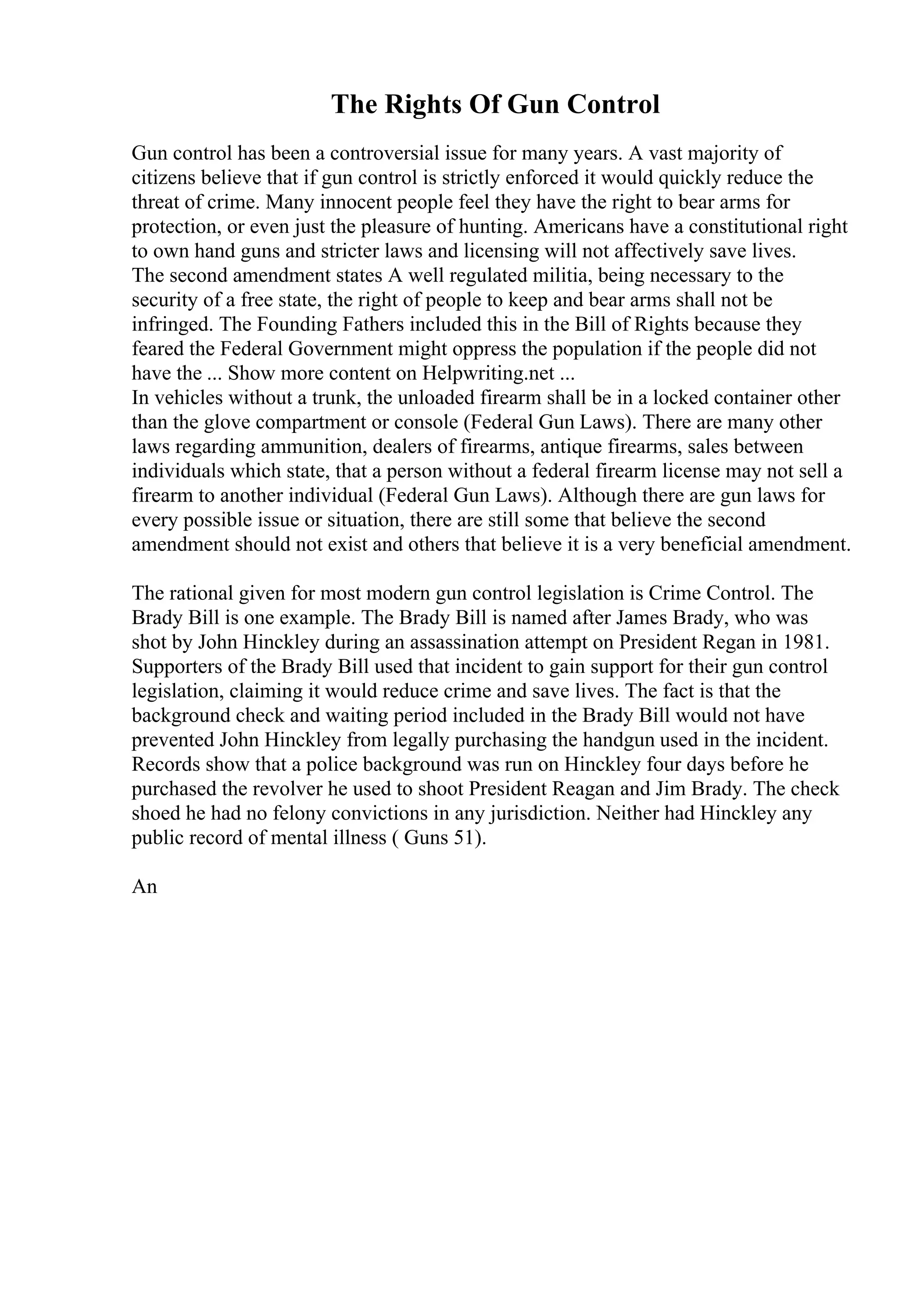 The Rights Of Gun Control
Gun control has been a controversial issue for many years. A vast majority of
citizens believe that if gun control is strictly enforced it would quickly reduce the
threat of crime. Many innocent people feel they have the right to bear arms for
protection, or even just the pleasure of hunting. Americans have a constitutional right
to own hand guns and stricter laws and licensing will not affectively save lives.
The second amendment states A well regulated militia, being necessary to the
security of a free state, the right of people to keep and bear arms shall not be
infringed. The Founding Fathers included this in the Bill of Rights because they
feared the Federal Government might oppress the population if the people did not
have the ... Show more content on Helpwriting.net ...
In vehicles without a trunk, the unloaded firearm shall be in a locked container other
than the glove compartment or console (Federal Gun Laws). There are many other
laws regarding ammunition, dealers of firearms, antique firearms, sales between
individuals which state, that a person without a federal firearm license may not sell a
firearm to another individual (Federal Gun Laws). Although there are gun laws for
every possible issue or situation, there are still some that believe the second
amendment should not exist and others that believe it is a very beneficial amendment.
The rational given for most modern gun control legislation is Crime Control. The
Brady Bill is one example. The Brady Bill is named after James Brady, who was
shot by John Hinckley during an assassination attempt on President Regan in 1981.
Supporters of the Brady Bill used that incident to gain support for their gun control
legislation, claiming it would reduce crime and save lives. The fact is that the
background check and waiting period included in the Brady Bill would not have
prevented John Hinckley from legally purchasing the handgun used in the incident.
Records show that a police background was run on Hinckley four days before he
purchased the revolver he used to shoot President Reagan and Jim Brady. The check
shoed he had no felony convictions in any jurisdiction. Neither had Hinckley any
public record of mental illness ( Guns 51).
An
 