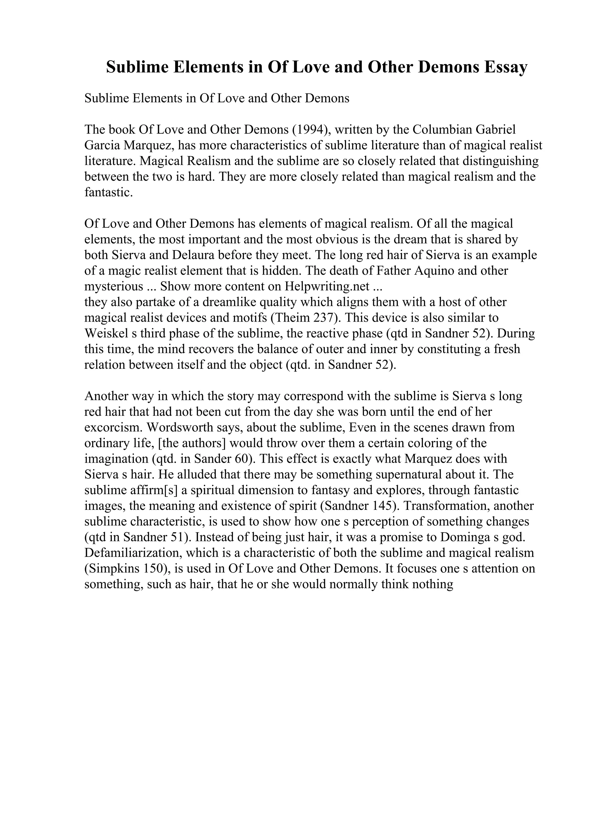 Sublime Elements in Of Love and Other Demons Essay
Sublime Elements in Of Love and Other Demons
The book Of Love and Other Demons (1994), written by the Columbian Gabriel
Garcia Marquez, has more characteristics of sublime literature than of magical realist
literature. Magical Realism and the sublime are so closely related that distinguishing
between the two is hard. They are more closely related than magical realism and the
fantastic.
Of Love and Other Demons has elements of magical realism. Of all the magical
elements, the most important and the most obvious is the dream that is shared by
both Sierva and Delaura before they meet. The long red hair of Sierva is an example
of a magic realist element that is hidden. The death of Father Aquino and other
mysterious ... Show more content on Helpwriting.net ...
they also partake of a dreamlike quality which aligns them with a host of other
magical realist devices and motifs (Theim 237). This device is also similar to
Weiskel s third phase of the sublime, the reactive phase (qtd in Sandner 52). During
this time, the mind recovers the balance of outer and inner by constituting a fresh
relation between itself and the object (qtd. in Sandner 52).
Another way in which the story may correspond with the sublime is Sierva s long
red hair that had not been cut from the day she was born until the end of her
excorcism. Wordsworth says, about the sublime, Even in the scenes drawn from
ordinary life, [the authors] would throw over them a certain coloring of the
imagination (qtd. in Sander 60). This effect is exactly what Marquez does with
Sierva s hair. He alluded that there may be something supernatural about it. The
sublime affirm[s] a spiritual dimension to fantasy and explores, through fantastic
images, the meaning and existence of spirit (Sandner 145). Transformation, another
sublime characteristic, is used to show how one s perception of something changes
(qtd in Sandner 51). Instead of being just hair, it was a promise to Dominga s god.
Defamiliarization, which is a characteristic of both the sublime and magical realism
(Simpkins 150), is used in Of Love and Other Demons. It focuses one s attention on
something, such as hair, that he or she would normally think nothing
 