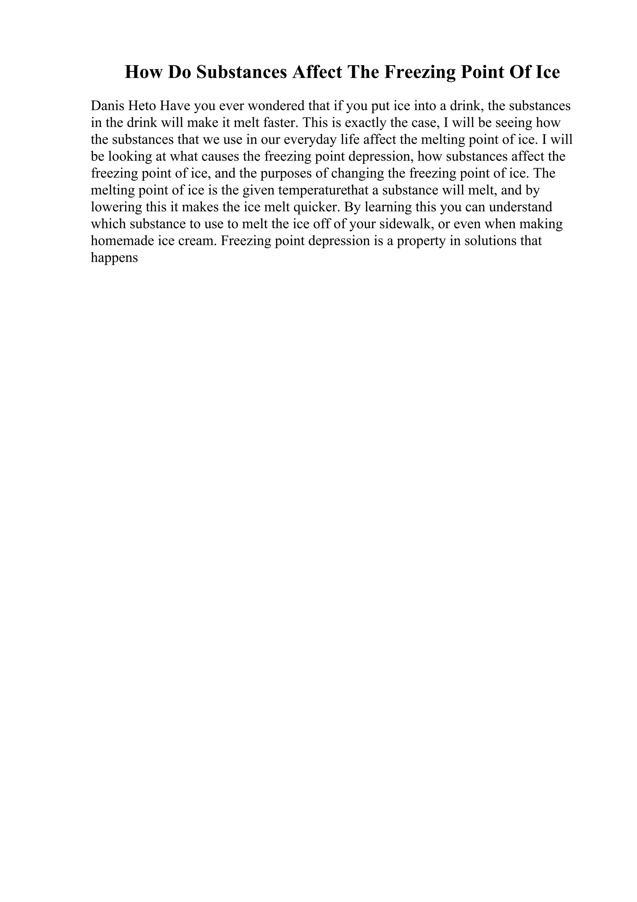 How Do Substances Affect The Freezing Point Of Ice
Danis Heto Have you ever wondered that if you put ice into a drink, the substances
in the drink will make it melt faster. This is exactly the case, I will be seeing how
the substances that we use in our everyday life affect the melting point of ice. I will
be looking at what causes the freezing point depression, how substances affect the
freezing point of ice, and the purposes of changing the freezing point of ice. The
melting point of ice is the given temperaturethat a substance will melt, and by
lowering this it makes the ice melt quicker. By learning this you can understand
which substance to use to melt the ice off of your sidewalk, or even when making
homemade ice cream. Freezing point depression is a property in solutions that
happens
 