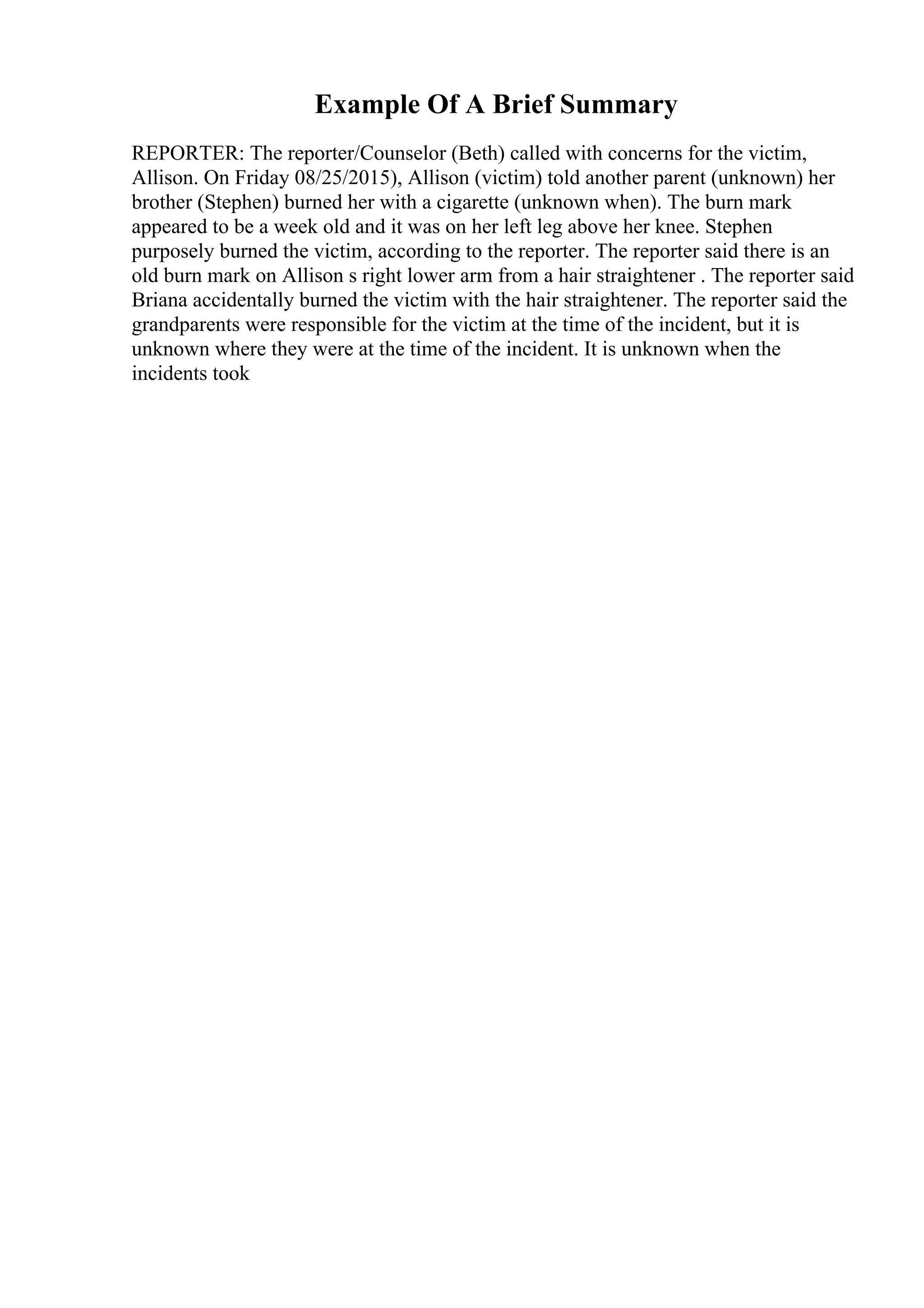 Example Of A Brief Summary
REPORTER: The reporter/Counselor (Beth) called with concerns for the victim,
Allison. On Friday 08/25/2015), Allison (victim) told another parent (unknown) her
brother (Stephen) burned her with a cigarette (unknown when). The burn mark
appeared to be a week old and it was on her left leg above her knee. Stephen
purposely burned the victim, according to the reporter. The reporter said there is an
old burn mark on Allison s right lower arm from a hair straightener . The reporter said
Briana accidentally burned the victim with the hair straightener. The reporter said the
grandparents were responsible for the victim at the time of the incident, but it is
unknown where they were at the time of the incident. It is unknown when the
incidents took
 