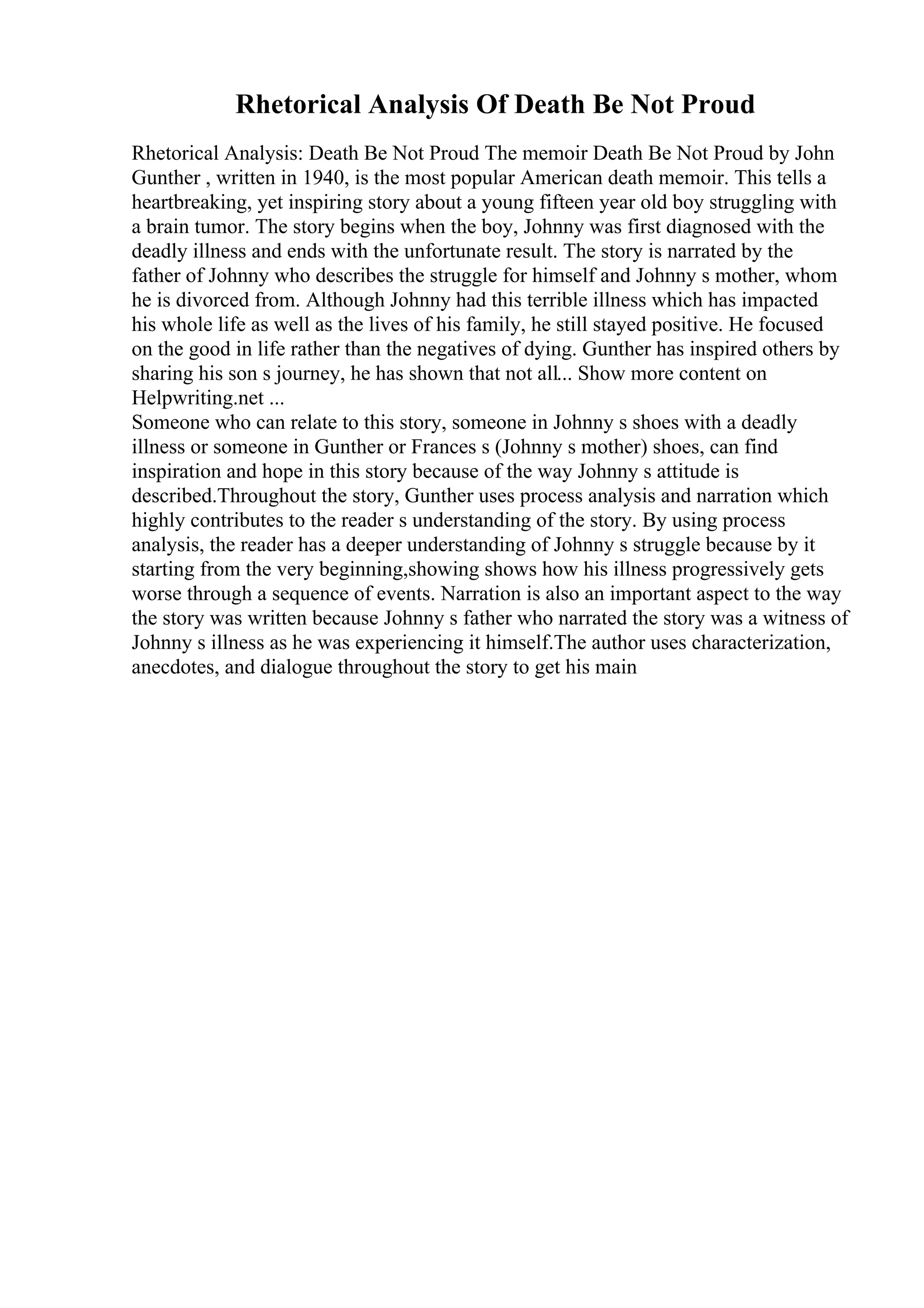 Rhetorical Analysis Of Death Be Not Proud
Rhetorical Analysis: Death Be Not Proud The memoir Death Be Not Proud by John
Gunther , written in 1940, is the most popular American death memoir. This tells a
heartbreaking, yet inspiring story about a young fifteen year old boy struggling with
a brain tumor. The story begins when the boy, Johnny was first diagnosed with the
deadly illness and ends with the unfortunate result. The story is narrated by the
father of Johnny who describes the struggle for himself and Johnny s mother, whom
he is divorced from. Although Johnny had this terrible illness which has impacted
his whole life as well as the lives of his family, he still stayed positive. He focused
on the good in life rather than the negatives of dying. Gunther has inspired others by
sharing his son s journey, he has shown that not all... Show more content on
Helpwriting.net ...
Someone who can relate to this story, someone in Johnny s shoes with a deadly
illness or someone in Gunther or Frances s (Johnny s mother) shoes, can find
inspiration and hope in this story because of the way Johnny s attitude is
described.Throughout the story, Gunther uses process analysis and narration which
highly contributes to the reader s understanding of the story. By using process
analysis, the reader has a deeper understanding of Johnny s struggle because by it
starting from the very beginning,showing shows how his illness progressively gets
worse through a sequence of events. Narration is also an important aspect to the way
the story was written because Johnny s father who narrated the story was a witness of
Johnny s illness as he was experiencing it himself.The author uses characterization,
anecdotes, and dialogue throughout the story to get his main
 