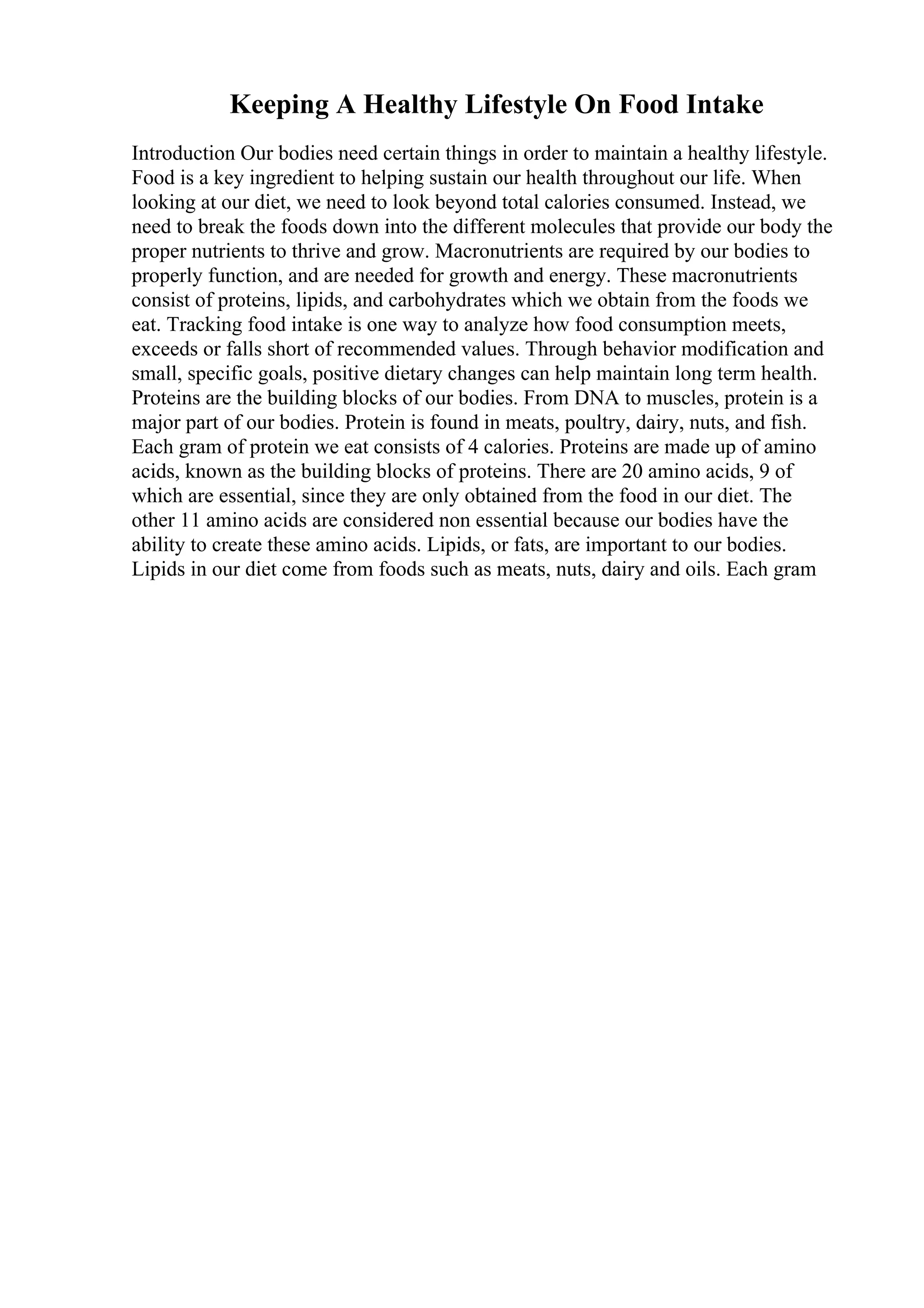 Keeping A Healthy Lifestyle On Food Intake
Introduction Our bodies need certain things in order to maintain a healthy lifestyle.
Food is a key ingredient to helping sustain our health throughout our life. When
looking at our diet, we need to look beyond total calories consumed. Instead, we
need to break the foods down into the different molecules that provide our body the
proper nutrients to thrive and grow. Macronutrients are required by our bodies to
properly function, and are needed for growth and energy. These macronutrients
consist of proteins, lipids, and carbohydrates which we obtain from the foods we
eat. Tracking food intake is one way to analyze how food consumption meets,
exceeds or falls short of recommended values. Through behavior modification and
small, specific goals, positive dietary changes can help maintain long term health.
Proteins are the building blocks of our bodies. From DNA to muscles, protein is a
major part of our bodies. Protein is found in meats, poultry, dairy, nuts, and fish.
Each gram of protein we eat consists of 4 calories. Proteins are made up of amino
acids, known as the building blocks of proteins. There are 20 amino acids, 9 of
which are essential, since they are only obtained from the food in our diet. The
other 11 amino acids are considered non essential because our bodies have the
ability to create these amino acids. Lipids, or fats, are important to our bodies.
Lipids in our diet come from foods such as meats, nuts, dairy and oils. Each gram
 