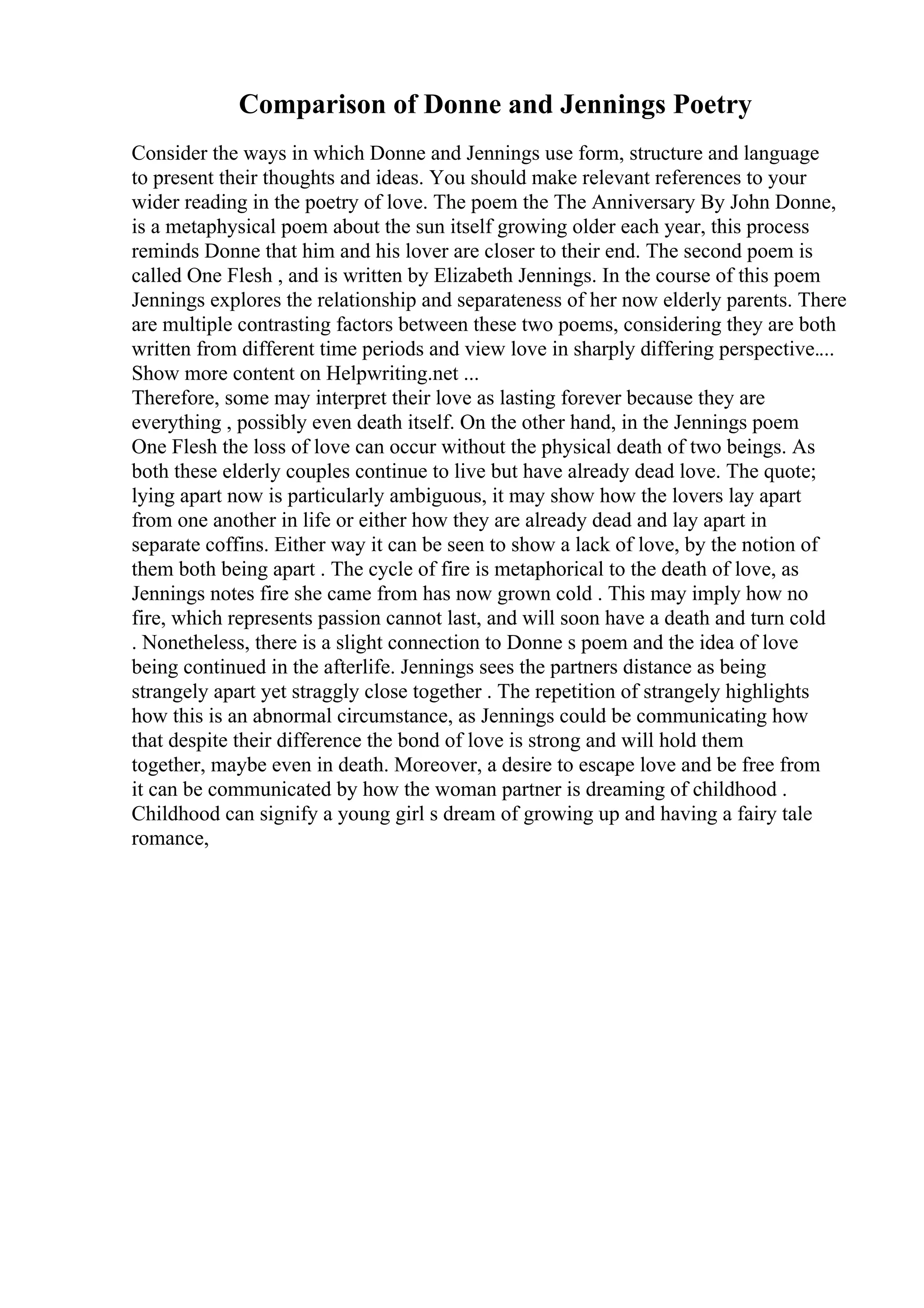 Comparison of Donne and Jennings Poetry
Consider the ways in which Donne and Jennings use form, structure and language
to present their thoughts and ideas. You should make relevant references to your
wider reading in the poetry of love. The poem the The Anniversary By John Donne,
is a metaphysical poem about the sun itself growing older each year, this process
reminds Donne that him and his lover are closer to their end. The second poem is
called One Flesh , and is written by Elizabeth Jennings. In the course of this poem
Jennings explores the relationship and separateness of her now elderly parents. There
are multiple contrasting factors between these two poems, considering they are both
written from different time periods and view love in sharply differing perspective....
Show more content on Helpwriting.net ...
Therefore, some may interpret their love as lasting forever because they are
everything , possibly even death itself. On the other hand, in the Jennings poem
One Flesh the loss of love can occur without the physical death of two beings. As
both these elderly couples continue to live but have already dead love. The quote;
lying apart now is particularly ambiguous, it may show how the lovers lay apart
from one another in life or either how they are already dead and lay apart in
separate coffins. Either way it can be seen to show a lack of love, by the notion of
them both being apart . The cycle of fire is metaphorical to the death of love, as
Jennings notes fire she came from has now grown cold . This may imply how no
fire, which represents passion cannot last, and will soon have a death and turn cold
. Nonetheless, there is a slight connection to Donne s poem and the idea of love
being continued in the afterlife. Jennings sees the partners distance as being
strangely apart yet straggly close together . The repetition of strangely highlights
how this is an abnormal circumstance, as Jennings could be communicating how
that despite their difference the bond of love is strong and will hold them
together, maybe even in death. Moreover, a desire to escape love and be free from
it can be communicated by how the woman partner is dreaming of childhood .
Childhood can signify a young girl s dream of growing up and having a fairy tale
romance,
 