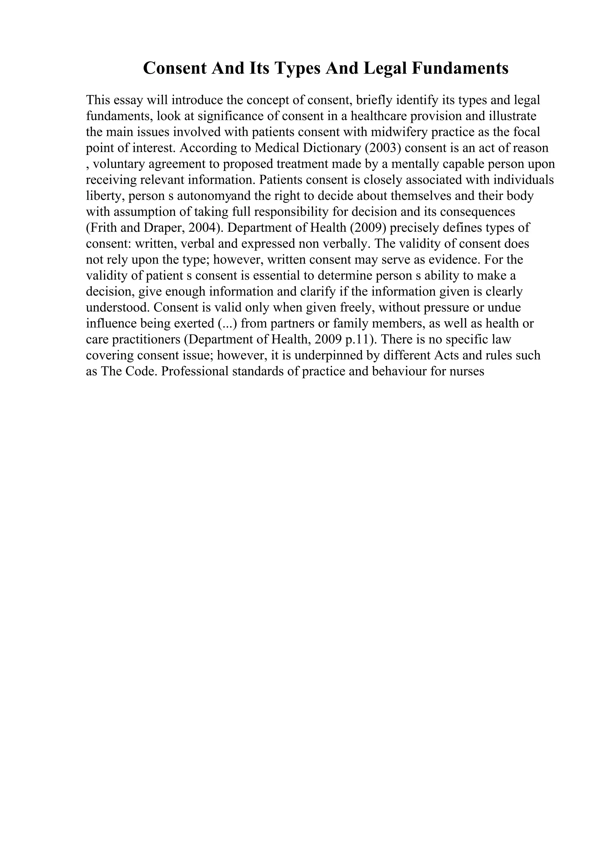 Consent And Its Types And Legal Fundaments
This essay will introduce the concept of consent, briefly identify its types and legal
fundaments, look at significance of consent in a healthcare provision and illustrate
the main issues involved with patients consent with midwifery practice as the focal
point of interest. According to Medical Dictionary (2003) consent is an act of reason
, voluntary agreement to proposed treatment made by a mentally capable person upon
receiving relevant information. Patients consent is closely associated with individuals
liberty, person s autonomyand the right to decide about themselves and their body
with assumption of taking full responsibility for decision and its consequences
(Frith and Draper, 2004). Department of Health (2009) precisely defines types of
consent: written, verbal and expressed non verbally. The validity of consent does
not rely upon the type; however, written consent may serve as evidence. For the
validity of patient s consent is essential to determine person s ability to make a
decision, give enough information and clarify if the information given is clearly
understood. Consent is valid only when given freely, without pressure or undue
influence being exerted (...) from partners or family members, as well as health or
care practitioners (Department of Health, 2009 p.11). There is no specific law
covering consent issue; however, it is underpinned by different Acts and rules such
as The Code. Professional standards of practice and behaviour for nurses
 