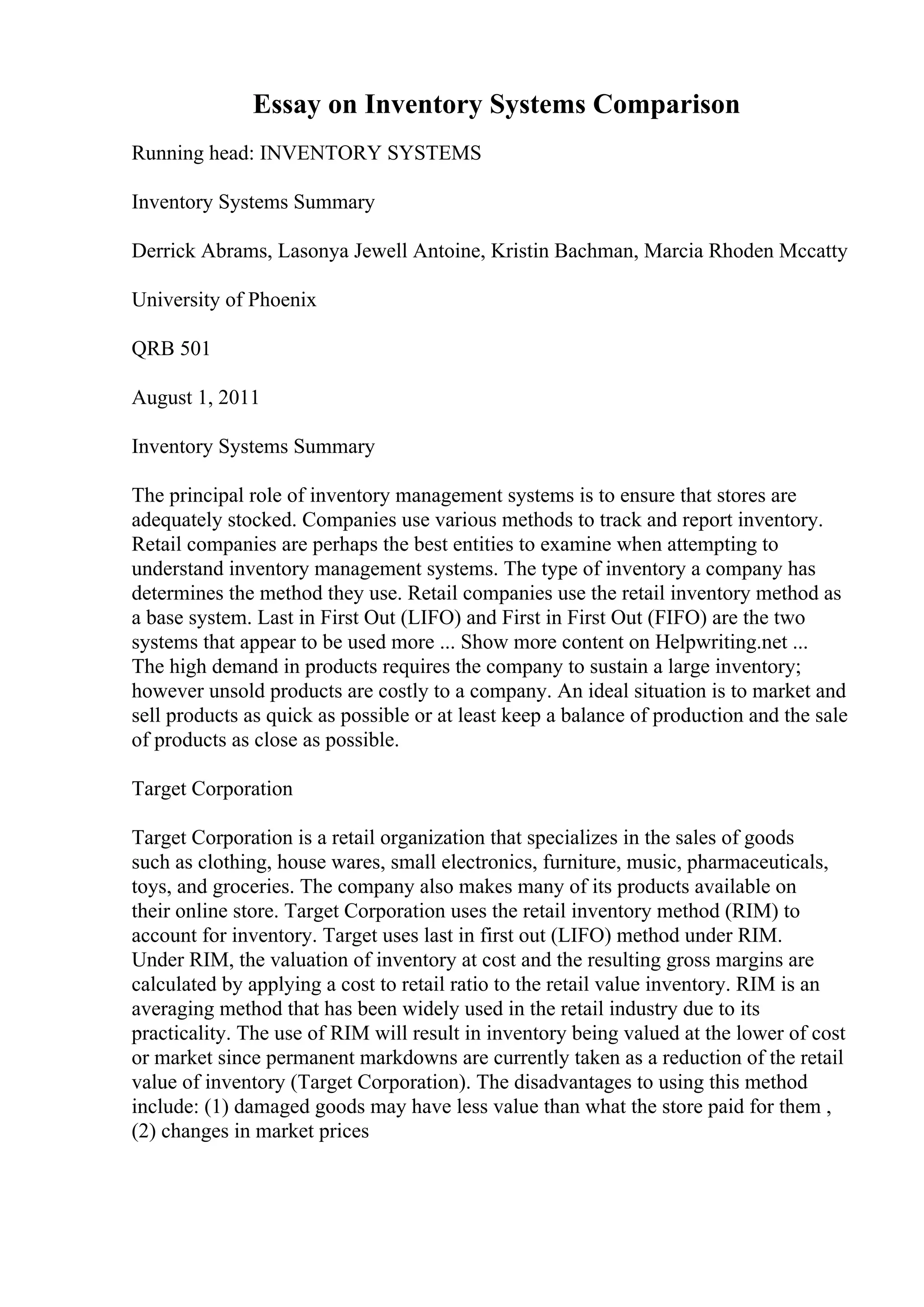 Essay on Inventory Systems Comparison
Running head: INVENTORY SYSTEMS
Inventory Systems Summary
Derrick Abrams, Lasonya Jewell Antoine, Kristin Bachman, Marcia Rhoden Mccatty
University of Phoenix
QRB 501
August 1, 2011
Inventory Systems Summary
The principal role of inventory management systems is to ensure that stores are
adequately stocked. Companies use various methods to track and report inventory.
Retail companies are perhaps the best entities to examine when attempting to
understand inventory management systems. The type of inventory a company has
determines the method they use. Retail companies use the retail inventory method as
a base system. Last in First Out (LIFO) and First in First Out (FIFO) are the two
systems that appear to be used more ... Show more content on Helpwriting.net ...
The high demand in products requires the company to sustain a large inventory;
however unsold products are costly to a company. An ideal situation is to market and
sell products as quick as possible or at least keep a balance of production and the sale
of products as close as possible.
Target Corporation
Target Corporation is a retail organization that specializes in the sales of goods
such as clothing, house wares, small electronics, furniture, music, pharmaceuticals,
toys, and groceries. The company also makes many of its products available on
their online store. Target Corporation uses the retail inventory method (RIM) to
account for inventory. Target uses last in first out (LIFO) method under RIM.
Under RIM, the valuation of inventory at cost and the resulting gross margins are
calculated by applying a cost to retail ratio to the retail value inventory. RIM is an
averaging method that has been widely used in the retail industry due to its
practicality. The use of RIM will result in inventory being valued at the lower of cost
or market since permanent markdowns are currently taken as a reduction of the retail
value of inventory (Target Corporation). The disadvantages to using this method
include: (1) damaged goods may have less value than what the store paid for them ,
(2) changes in market prices
 