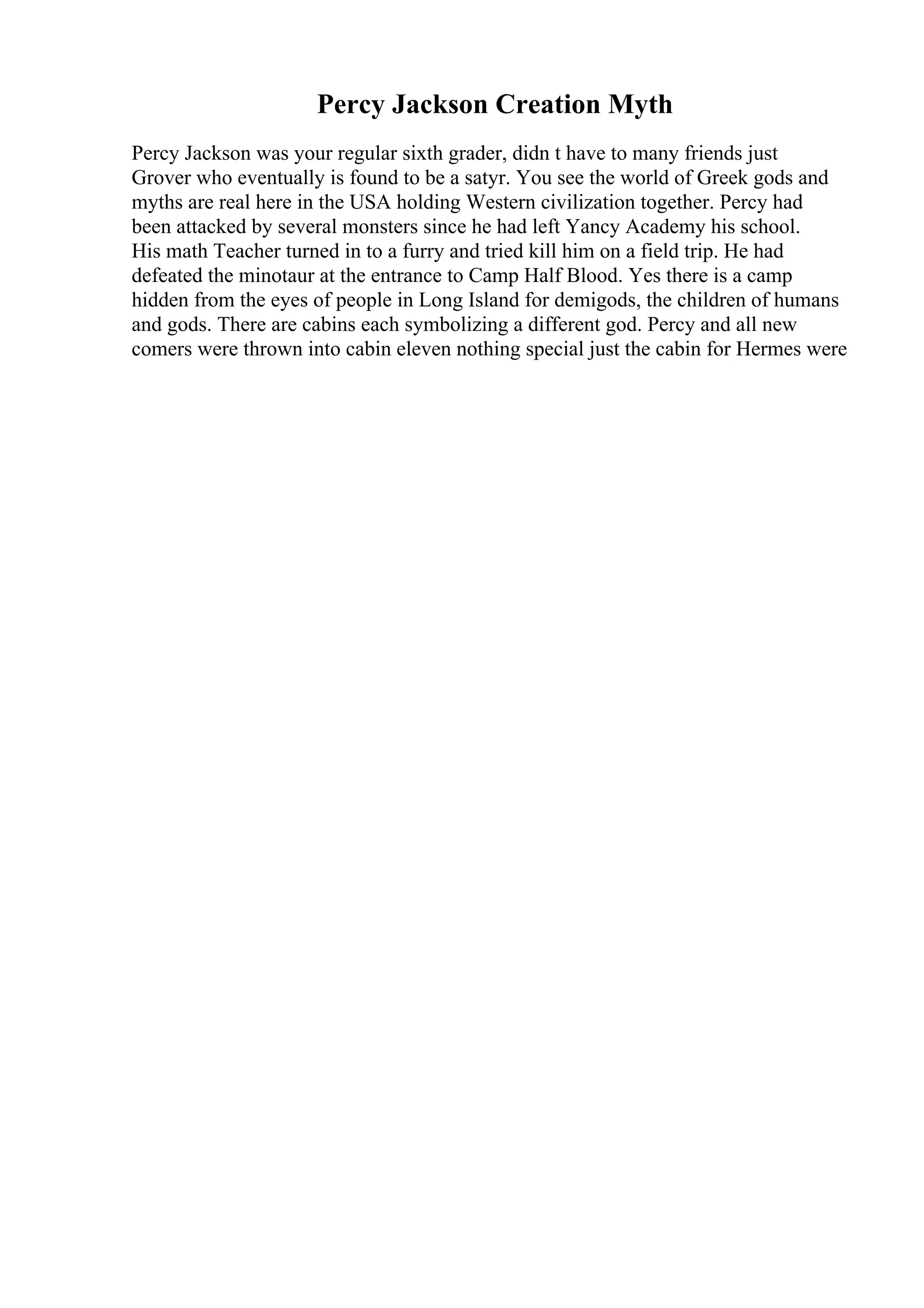 Percy Jackson Creation Myth
Percy Jackson was your regular sixth grader, didn t have to many friends just
Grover who eventually is found to be a satyr. You see the world of Greek gods and
myths are real here in the USA holding Western civilization together. Percy had
been attacked by several monsters since he had left Yancy Academy his school.
His math Teacher turned in to a furry and tried kill him on a field trip. He had
defeated the minotaur at the entrance to Camp Half Blood. Yes there is a camp
hidden from the eyes of people in Long Island for demigods, the children of humans
and gods. There are cabins each symbolizing a different god. Percy and all new
comers were thrown into cabin eleven nothing special just the cabin for Hermes were
 