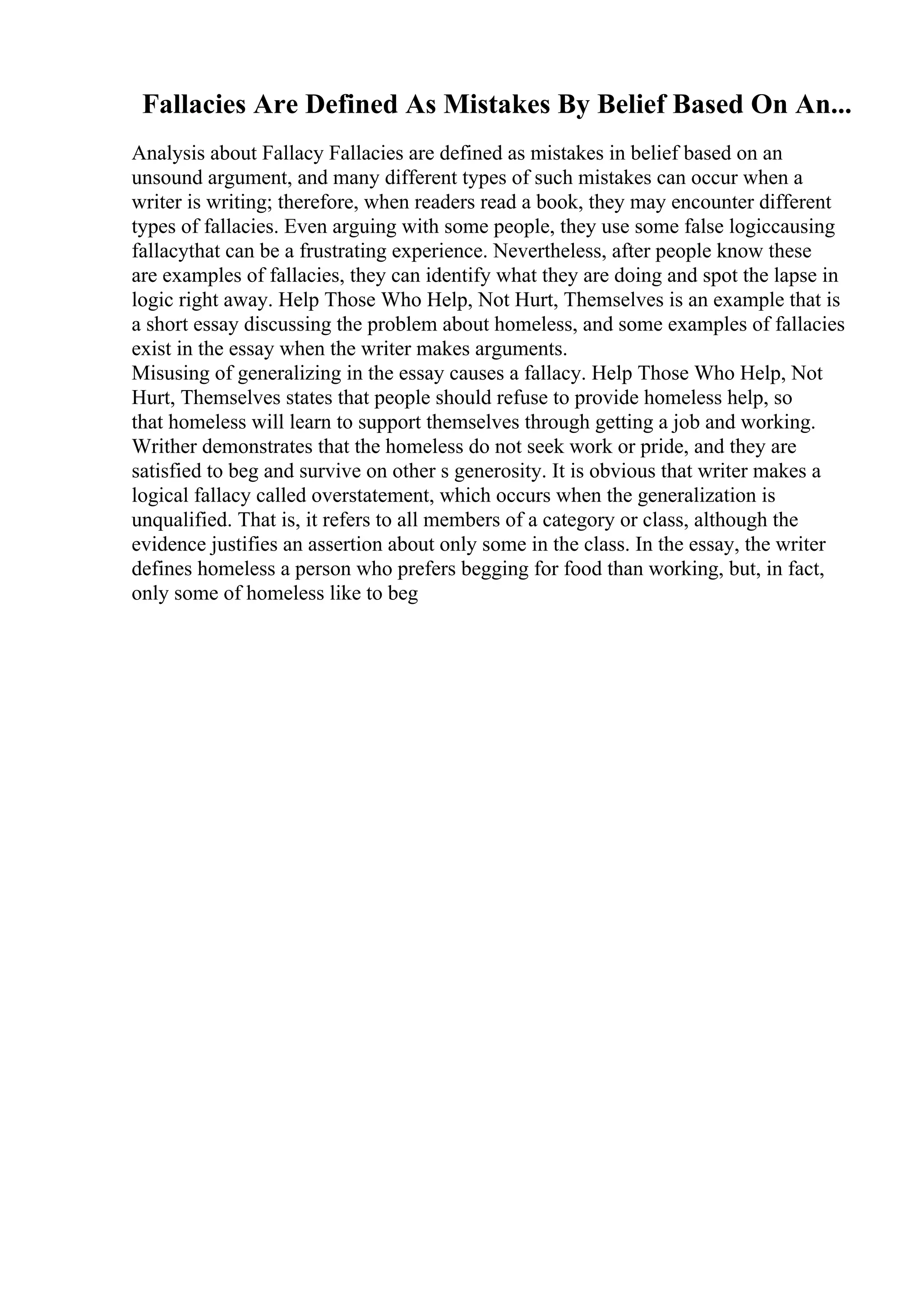 Fallacies Are Defined As Mistakes By Belief Based On An...
Analysis about Fallacy Fallacies are defined as mistakes in belief based on an
unsound argument, and many different types of such mistakes can occur when a
writer is writing; therefore, when readers read a book, they may encounter different
types of fallacies. Even arguing with some people, they use some false logiccausing
fallacythat can be a frustrating experience. Nevertheless, after people know these
are examples of fallacies, they can identify what they are doing and spot the lapse in
logic right away. Help Those Who Help, Not Hurt, Themselves is an example that is
a short essay discussing the problem about homeless, and some examples of fallacies
exist in the essay when the writer makes arguments.
Misusing of generalizing in the essay causes a fallacy. Help Those Who Help, Not
Hurt, Themselves states that people should refuse to provide homeless help, so
that homeless will learn to support themselves through getting a job and working.
Writher demonstrates that the homeless do not seek work or pride, and they are
satisfied to beg and survive on other s generosity. It is obvious that writer makes a
logical fallacy called overstatement, which occurs when the generalization is
unqualified. That is, it refers to all members of a category or class, although the
evidence justifies an assertion about only some in the class. In the essay, the writer
defines homeless a person who prefers begging for food than working, but, in fact,
only some of homeless like to beg
 