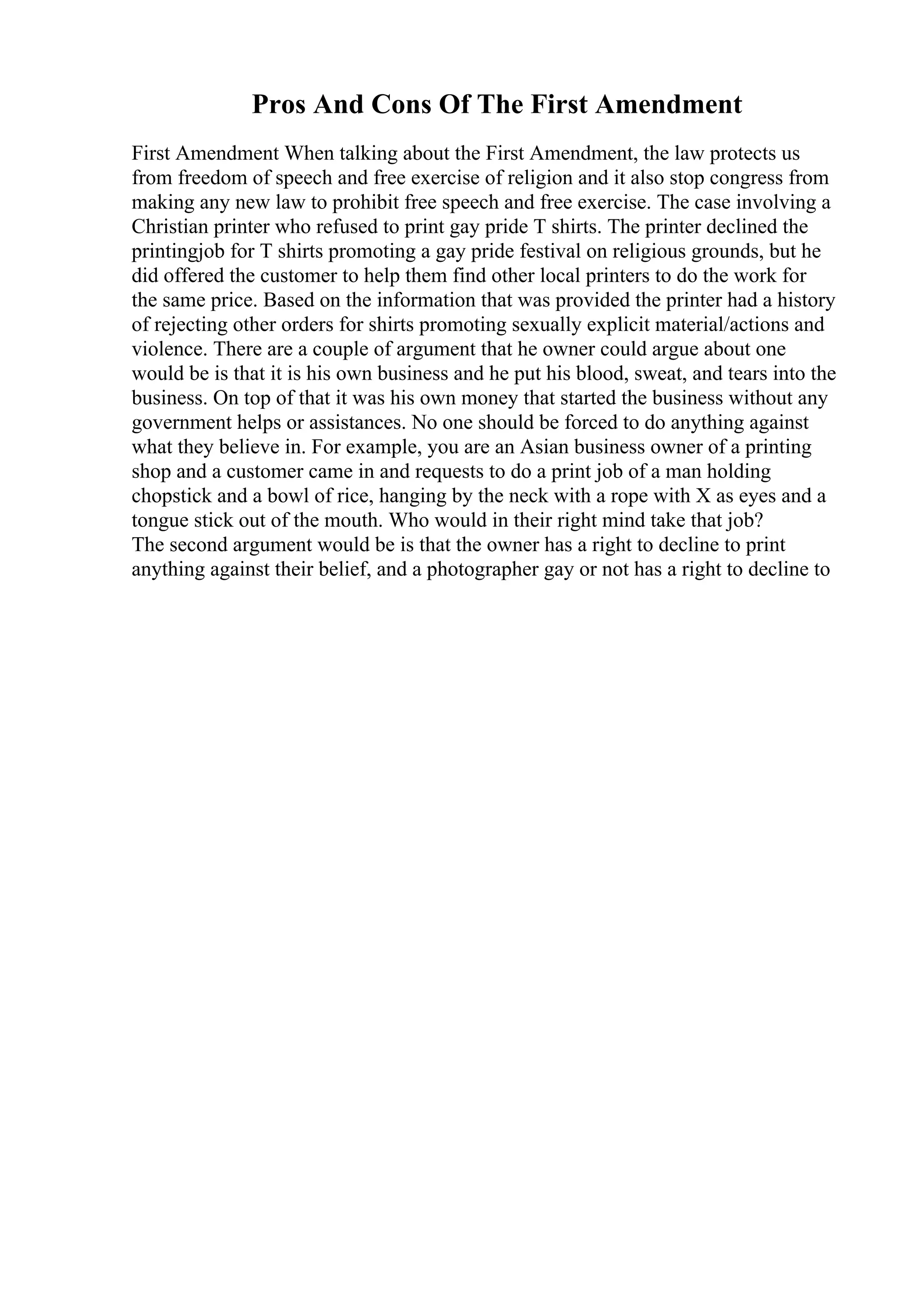 Pros And Cons Of The First Amendment
First Amendment When talking about the First Amendment, the law protects us
from freedom of speech and free exercise of religion and it also stop congress from
making any new law to prohibit free speech and free exercise. The case involving a
Christian printer who refused to print gay pride T shirts. The printer declined the
printingjob for T shirts promoting a gay pride festival on religious grounds, but he
did offered the customer to help them find other local printers to do the work for
the same price. Based on the information that was provided the printer had a history
of rejecting other orders for shirts promoting sexually explicit material/actions and
violence. There are a couple of argument that he owner could argue about one
would be is that it is his own business and he put his blood, sweat, and tears into the
business. On top of that it was his own money that started the business without any
government helps or assistances. No one should be forced to do anything against
what they believe in. For example, you are an Asian business owner of a printing
shop and a customer came in and requests to do a print job of a man holding
chopstick and a bowl of rice, hanging by the neck with a rope with X as eyes and a
tongue stick out of the mouth. Who would in their right mind take that job?
The second argument would be is that the owner has a right to decline to print
anything against their belief, and a photographer gay or not has a right to decline to
 